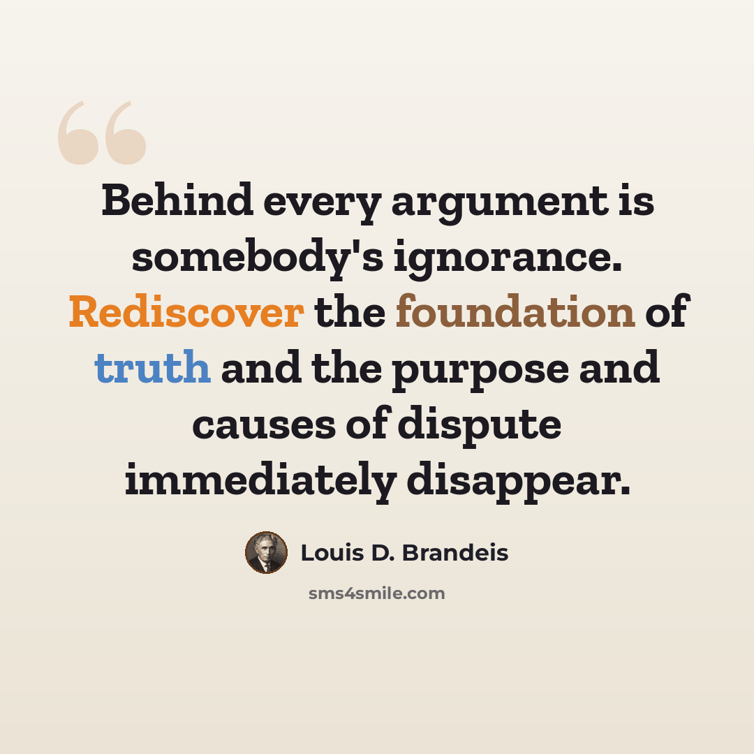 “Behind every argument is somebody's ignorance. Rediscover the foundation of truth and the purpose and causes of dispute immediately disappear.” quote by Louis D. Brandeis
