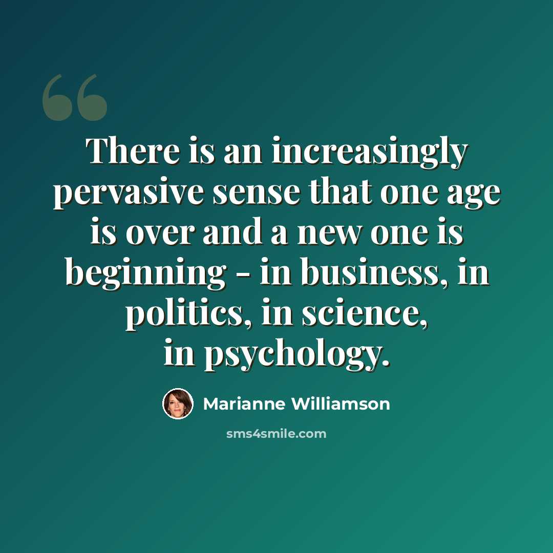 “There is an increasingly pervasive sense that one age is over and a new one is beginning - in business, in politics, in science, in psychology.” quote by Marianne Williamson