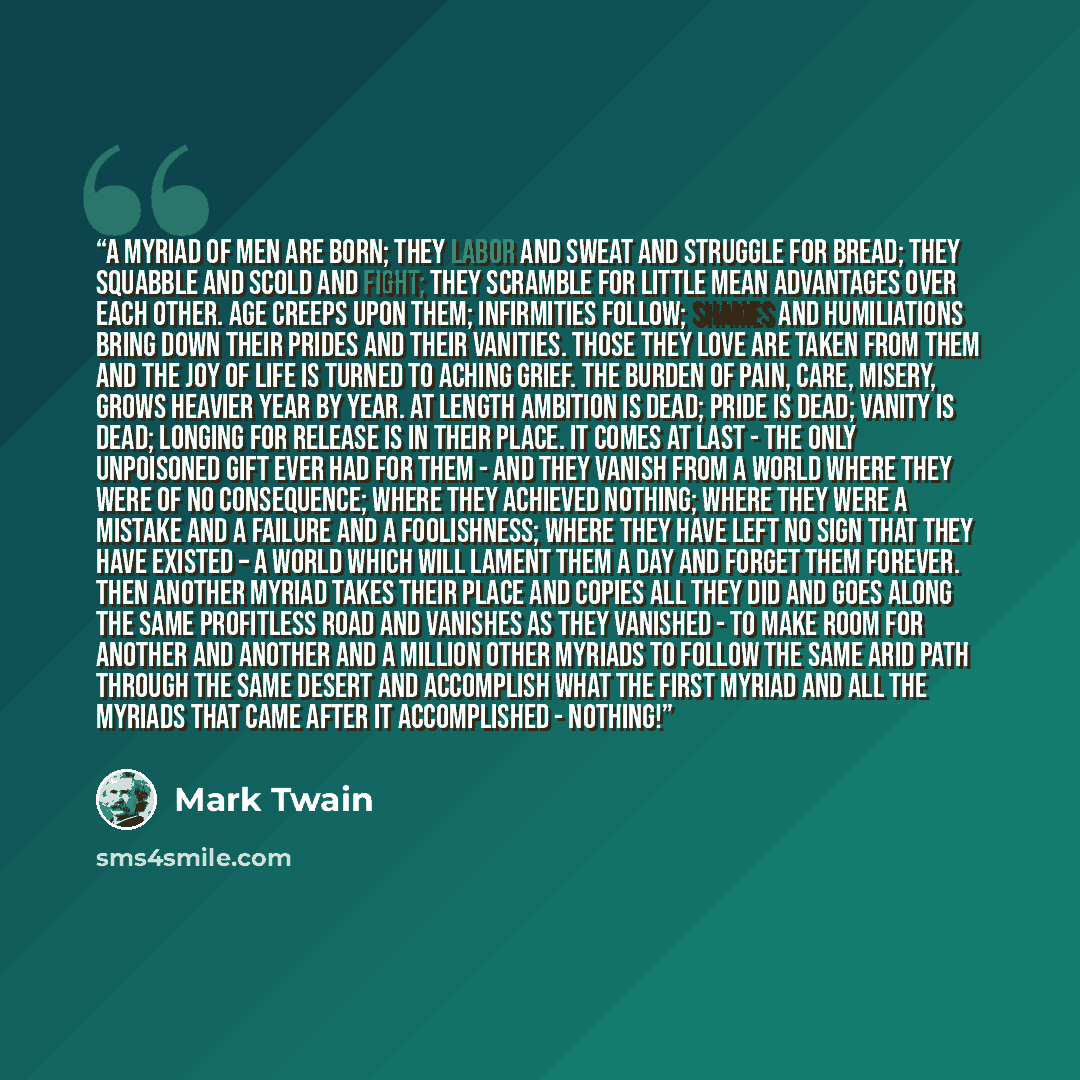“A myriad of men are born; they labor and sweat and struggle for bread; they squabble and scold and fight; they scramble for little mean advantages over each other. Age creeps upon them; infirmities follow; shames and humiliations bring down their prides and their vanities. Those they love are…” quote by Mark Twain