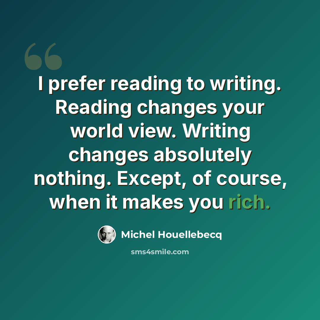 “I prefer reading to writing. Reading changes your world view. Writing changes absolutely nothing. Except, of course, when it makes you rich.” quote by Michel Houellebecq
