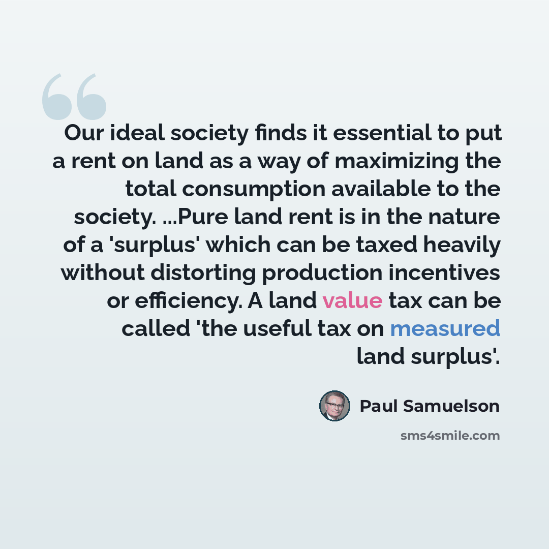 “Our ideal society finds it essential to put a rent on land as a way of maximizing the total consumption available to the society. ...Pure land rent is in the nature of a 'surplus' which can be taxed heavily without distorting production incentives or efficiency. A land value tax can be called 'the…” quote by Paul Samuelson