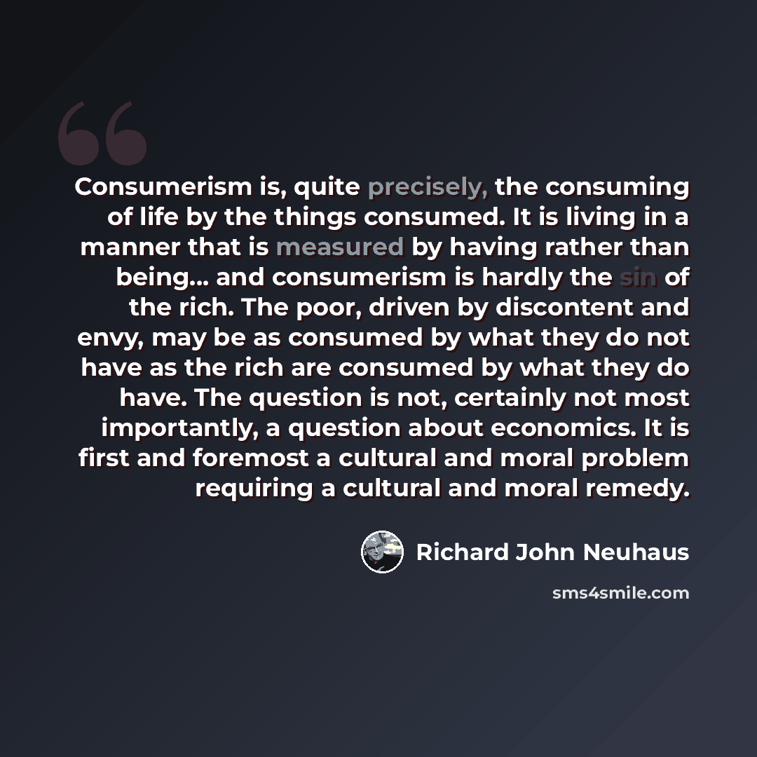 “Consumerism is, quite precisely, the consuming of life by the things consumed. It is living in a manner that is measured by having rather than being... and consumerism is hardly the sin of the rich. The poor, driven by discontent and envy, may be as consumed by what they do not have as the rich…” quote by Richard John Neuhaus