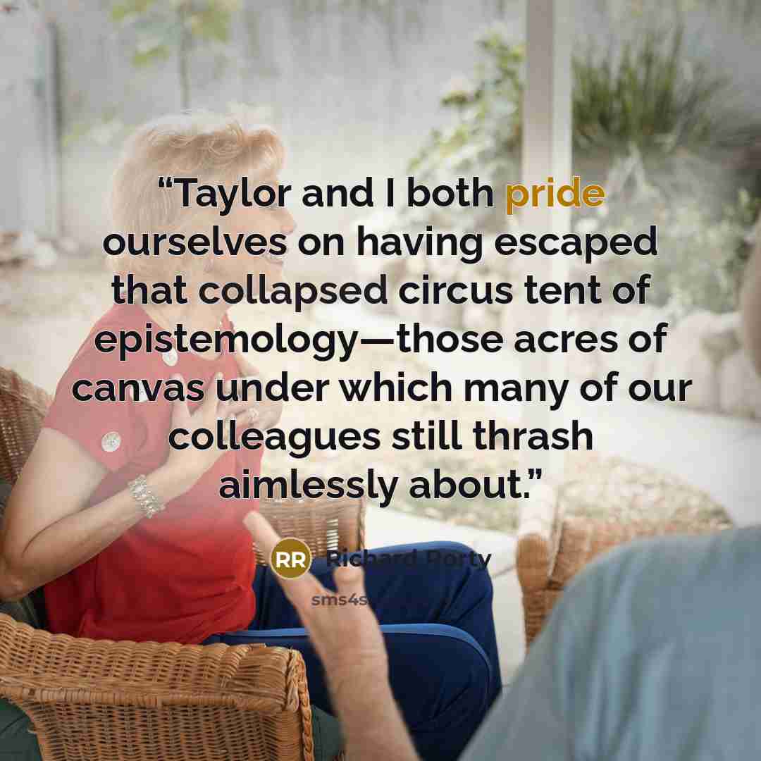 “Taylor and I both pride ourselves on having escaped that collapsed circus tent of epistemology—those acres of canvas under which many of our colleagues still thrash aimlessly about.” quote by Richard Rorty