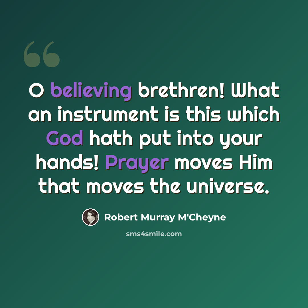 “O believing brethren! What an instrument is this which God hath put into your hands! Prayer moves Him that moves the universe.” quote by Robert Murray M'Cheyne