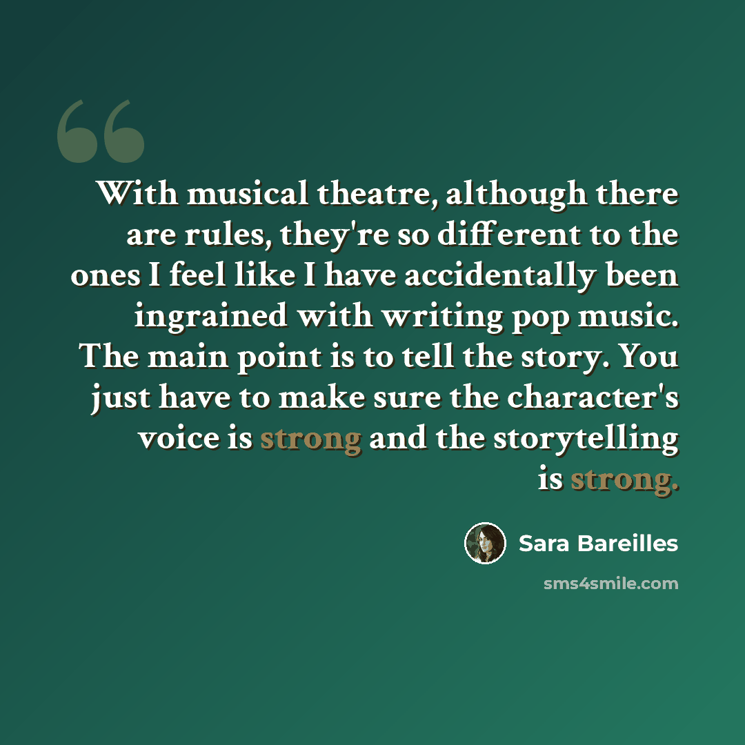 “With musical theatre, although there are rules, they're so different to the ones I feel like I have accidentally been ingrained with writing pop music. The main point is to tell the story. You just have to make sure the character's voice is strong and the storytelling is strong.” quote by Sara Bareilles