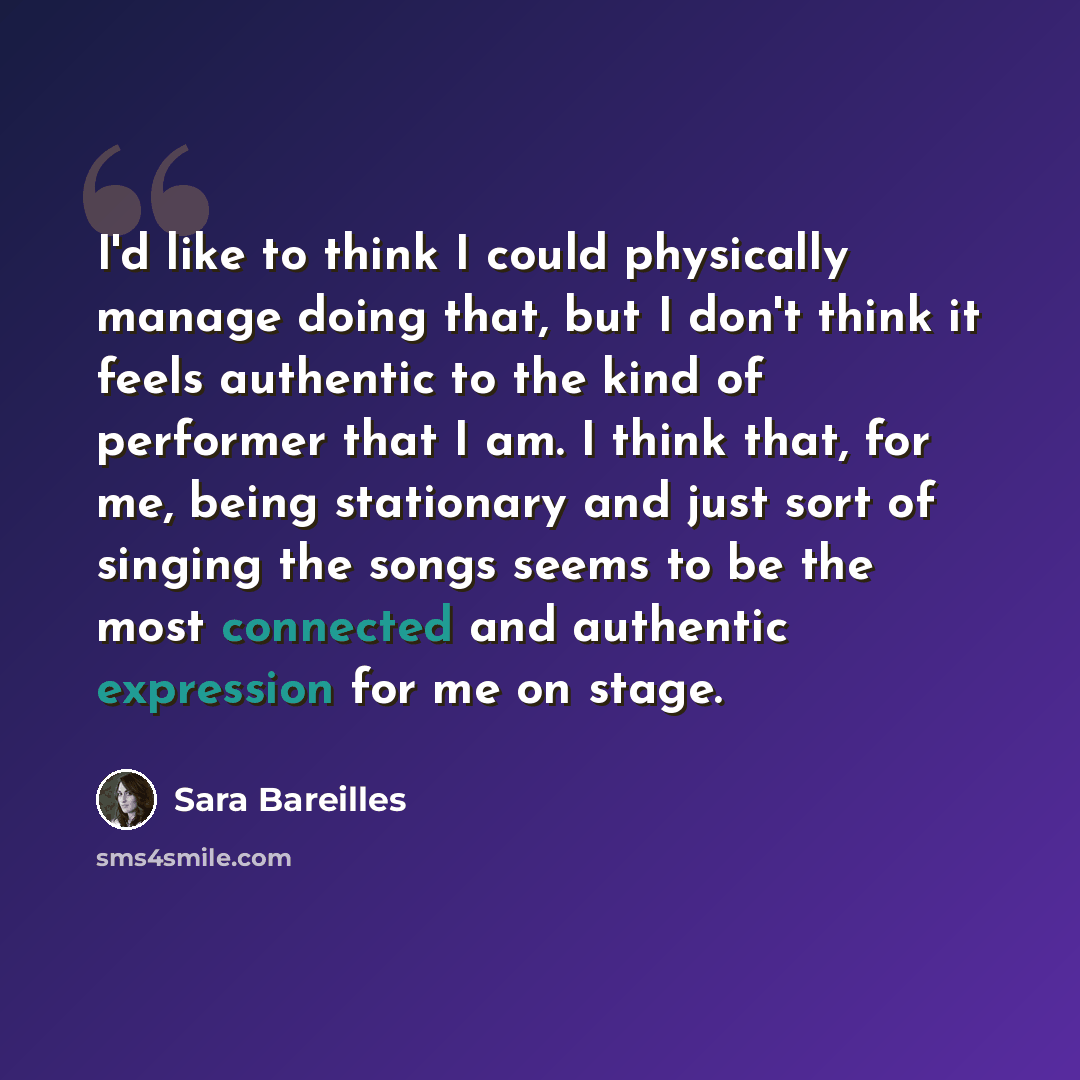 “I'd like to think I could physically manage doing that, but I don't think it feels authentic to the kind of performer that I am. I think that, for me, being stationary and just sort of singing the songs seems to be the most connected and authentic expression for me on stage.” quote by Sara Bareilles