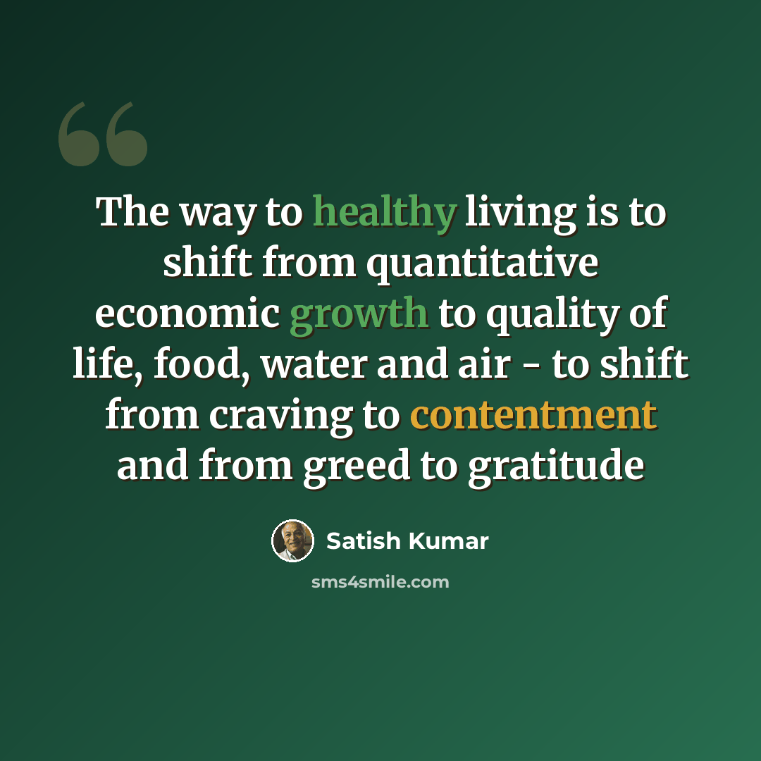 “The way to healthy living is to shift from quantitative economic growth to quality of life, food, water and air - to shift from craving to contentment and from greed to gratitude” quote by Satish Kumar