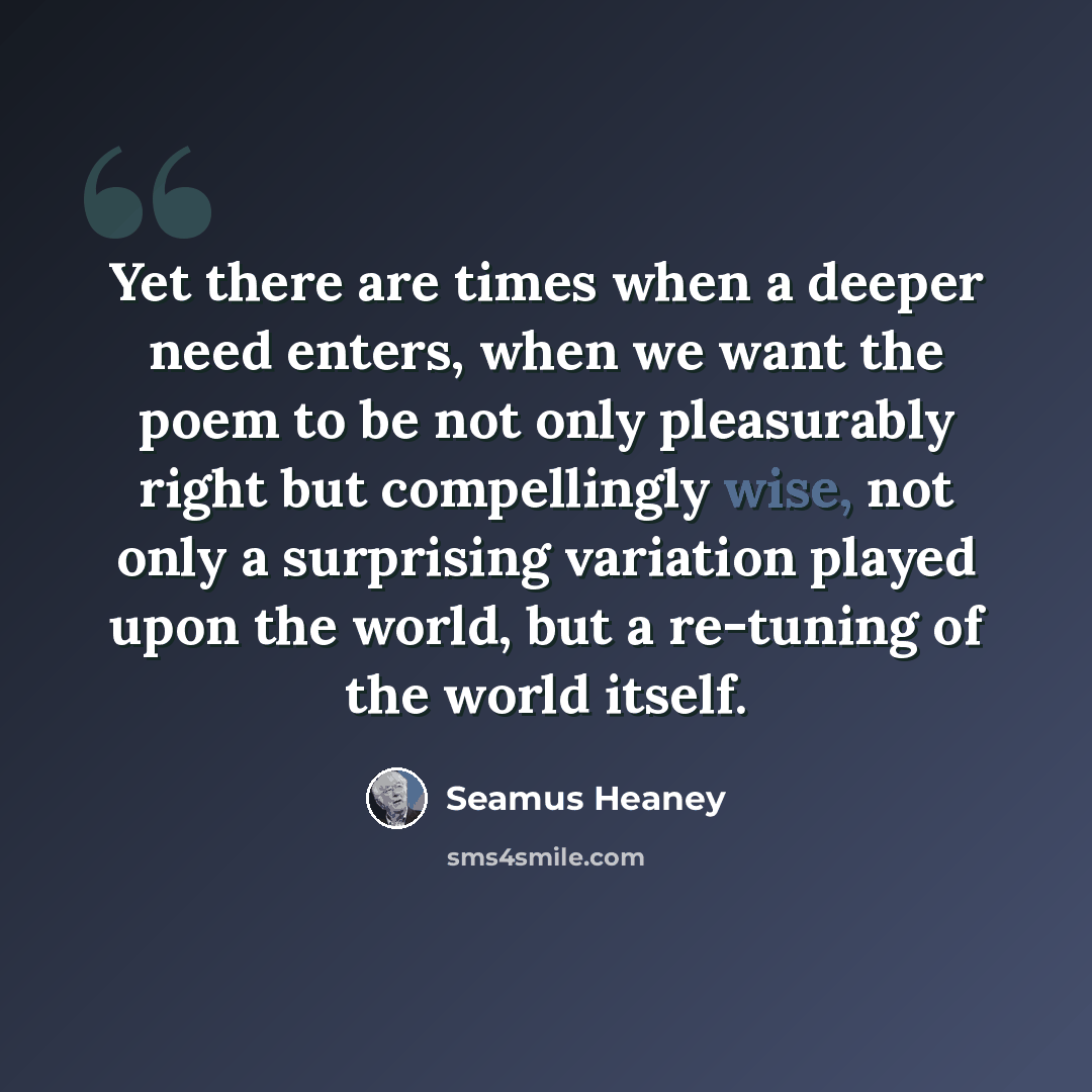 “Yet there are times when a deeper need enters, when we want the poem to be not only pleasurably right but compellingly wise, not only a surprising variation played upon the world, but a re-tuning of the world itself.” quote by Seamus Heaney