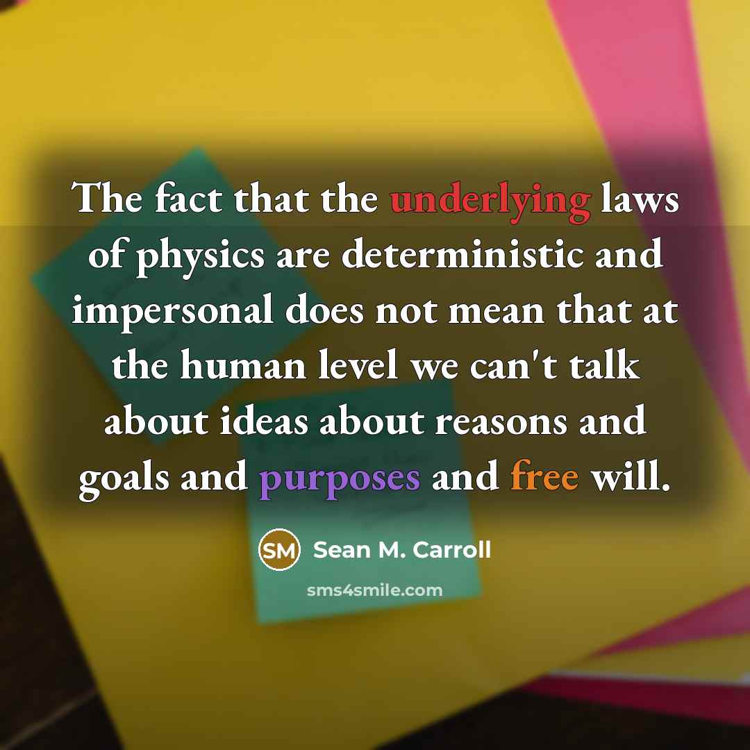 “The fact that the underlying laws of physics are deterministic and impersonal does not mean that at the human level we can't talk about ideas about reasons and goals and purposes and free will.” quote by Sean M. Carroll