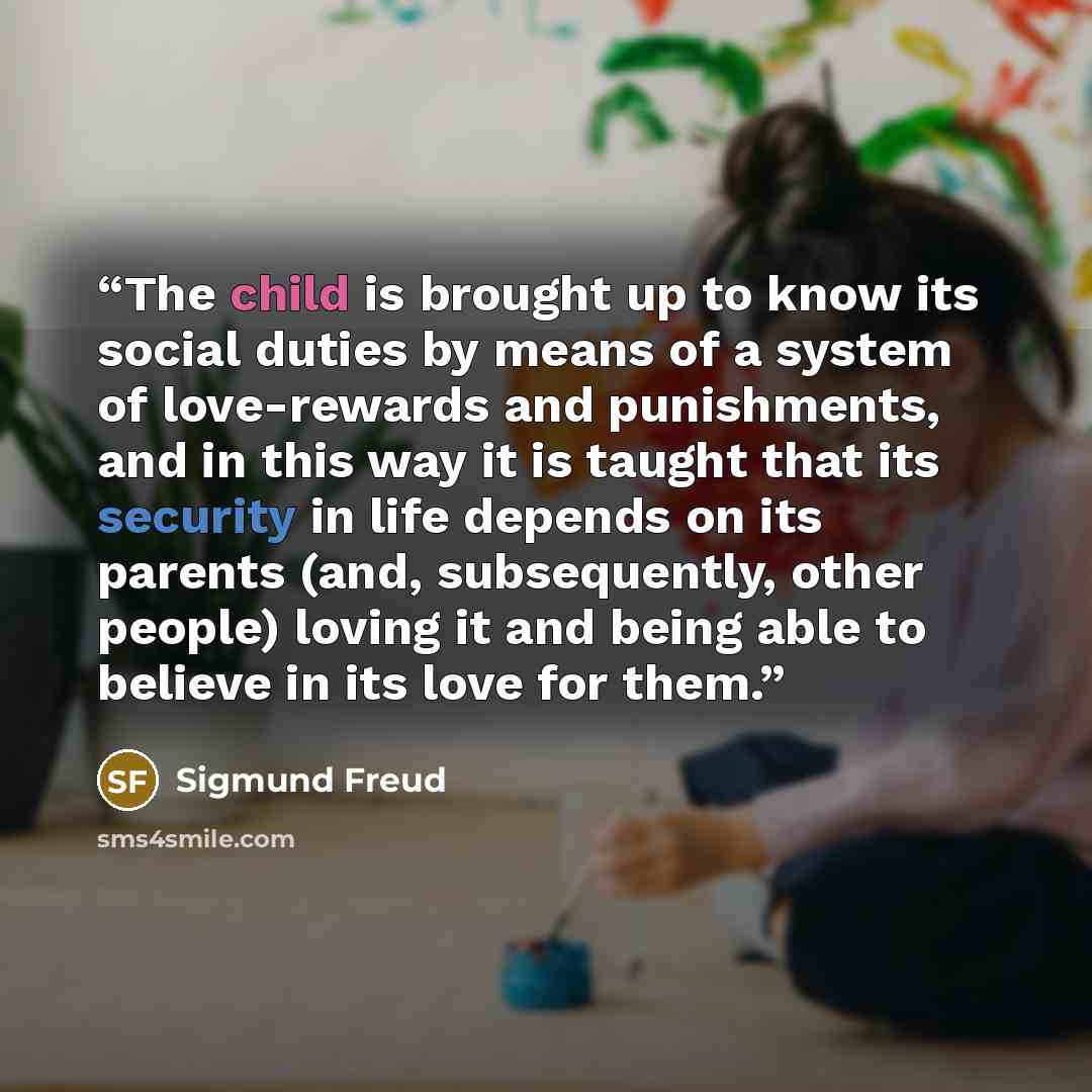 “The child is brought up to know its social duties by means of a system of love-rewards and punishments, and in this way it is taught that its security in life depends on its parents (and, subsequently, other people) loving it and being able to believe in its love for them.” quote by Sigmund Freud