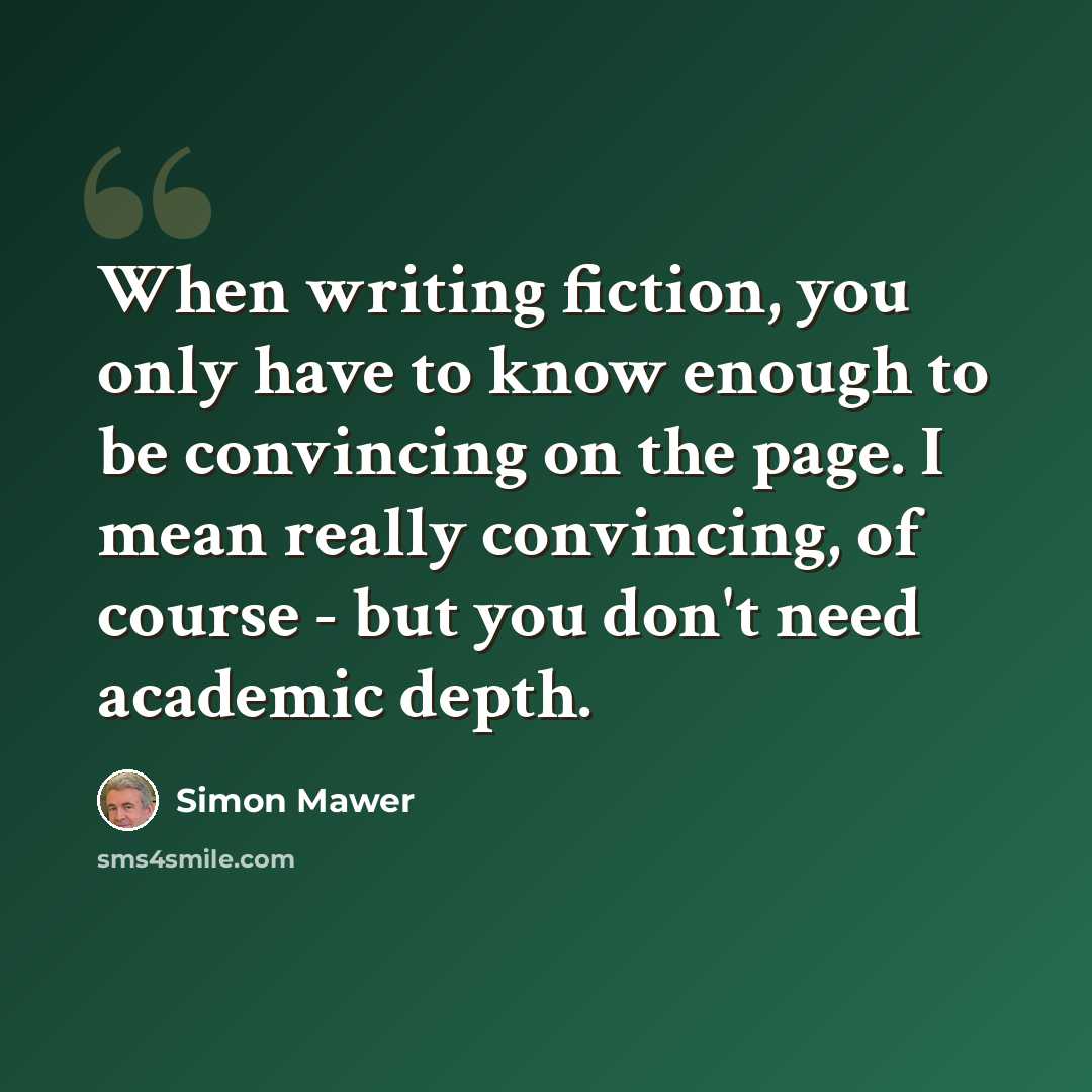 “When writing fiction, you only have to know enough to be convincing on the page. I mean really convincing, of course - but you don't need academic depth.” quote by Simon Mawer