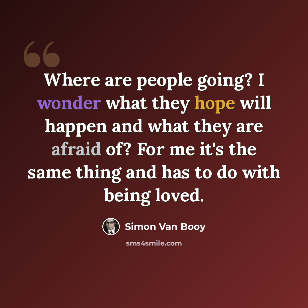 “Where are people going? I wonder what they hope will happen and what they are afraid of? For me it's the same thing and has to do with being loved.” quote by Simon Van Booy
