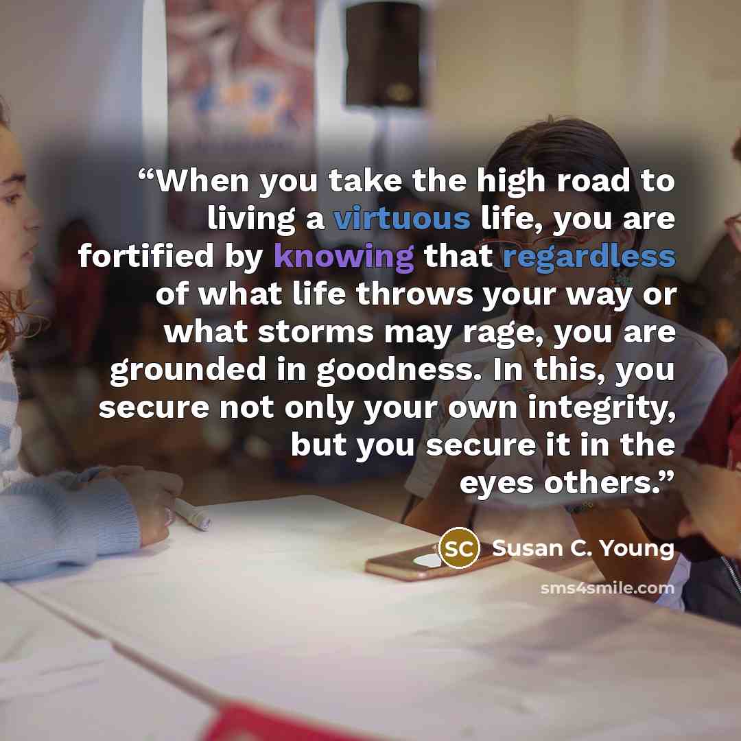“When you take the high road to living a virtuous life, you are fortified by knowing that regardless of what life throws your way or what storms may rage, you are grounded in goodness. In this, you secure not only your own integrity, but you secure it in the eyes others.” quote by Susan C. Young