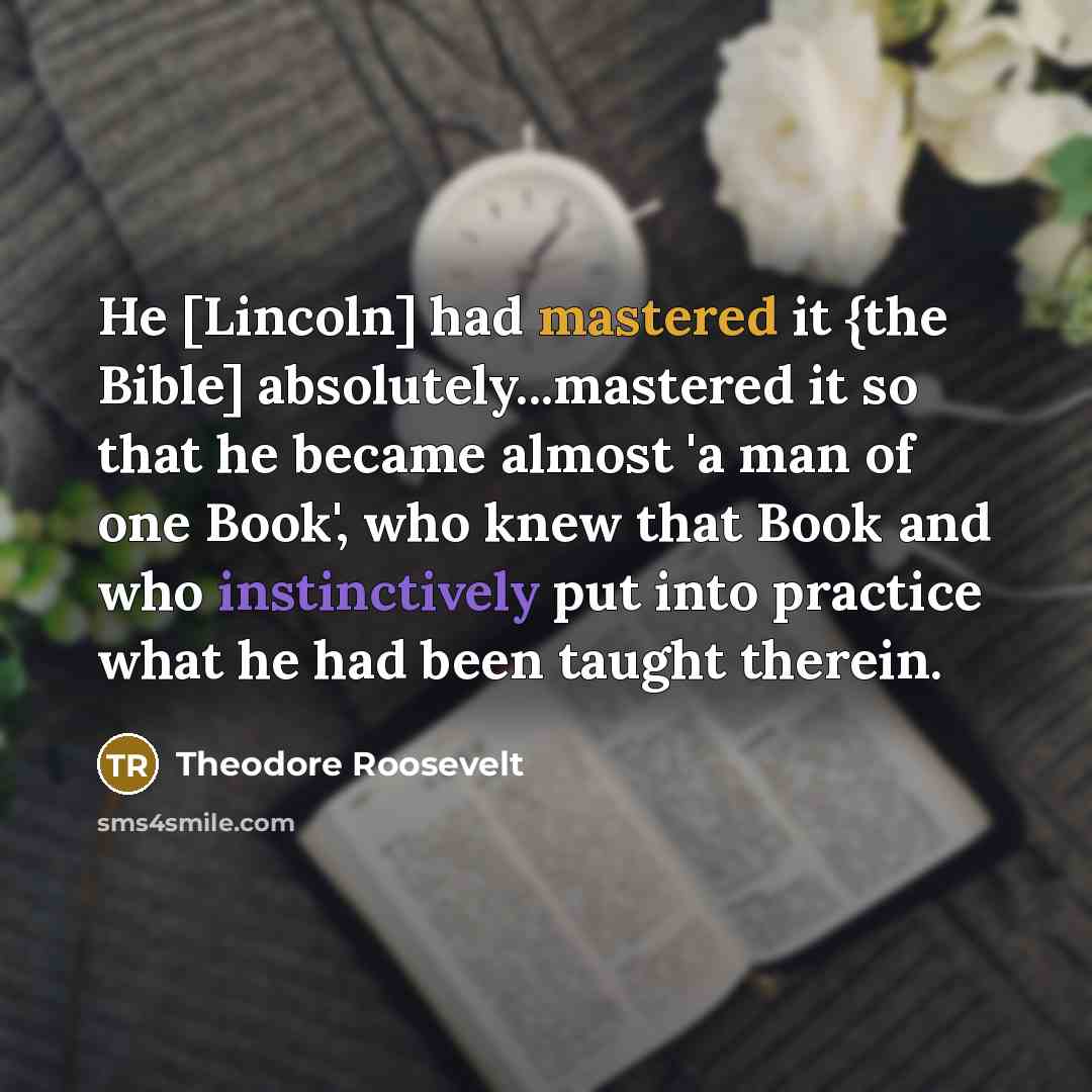 “He [Lincoln] had mastered it {the Bible] absolutely...mastered it so that he became almost 'a man of one Book', who knew that Book and who instinctively put into practice what he had been taught therein.” quote by Theodore Roosevelt