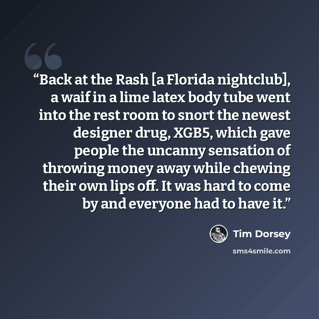 “Back at the Rash [a Florida nightclub], a waif in a lime latex body tube went into the rest room to snort the newest designer drug, XGB5, which gave people the uncanny sensation of throwing money away while chewing their own lips off. It was hard to come by and everyone had to have it.” quote by Tim Dorsey
