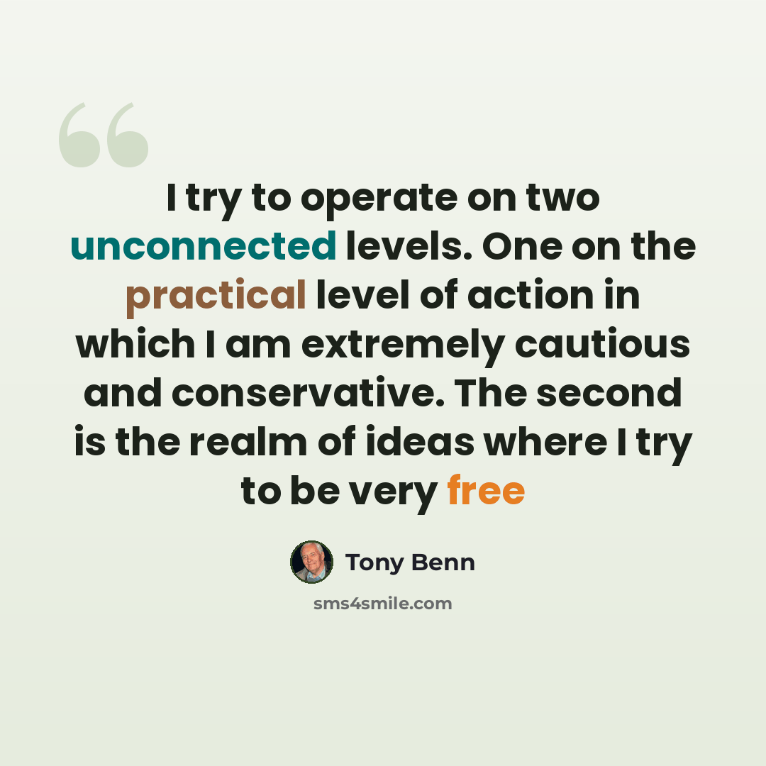 “I try to operate on two unconnected levels. One on the practical level of action in which I am extremely cautious and conservative. The second is the realm of ideas where I try to be very free” quote by Tony Benn
