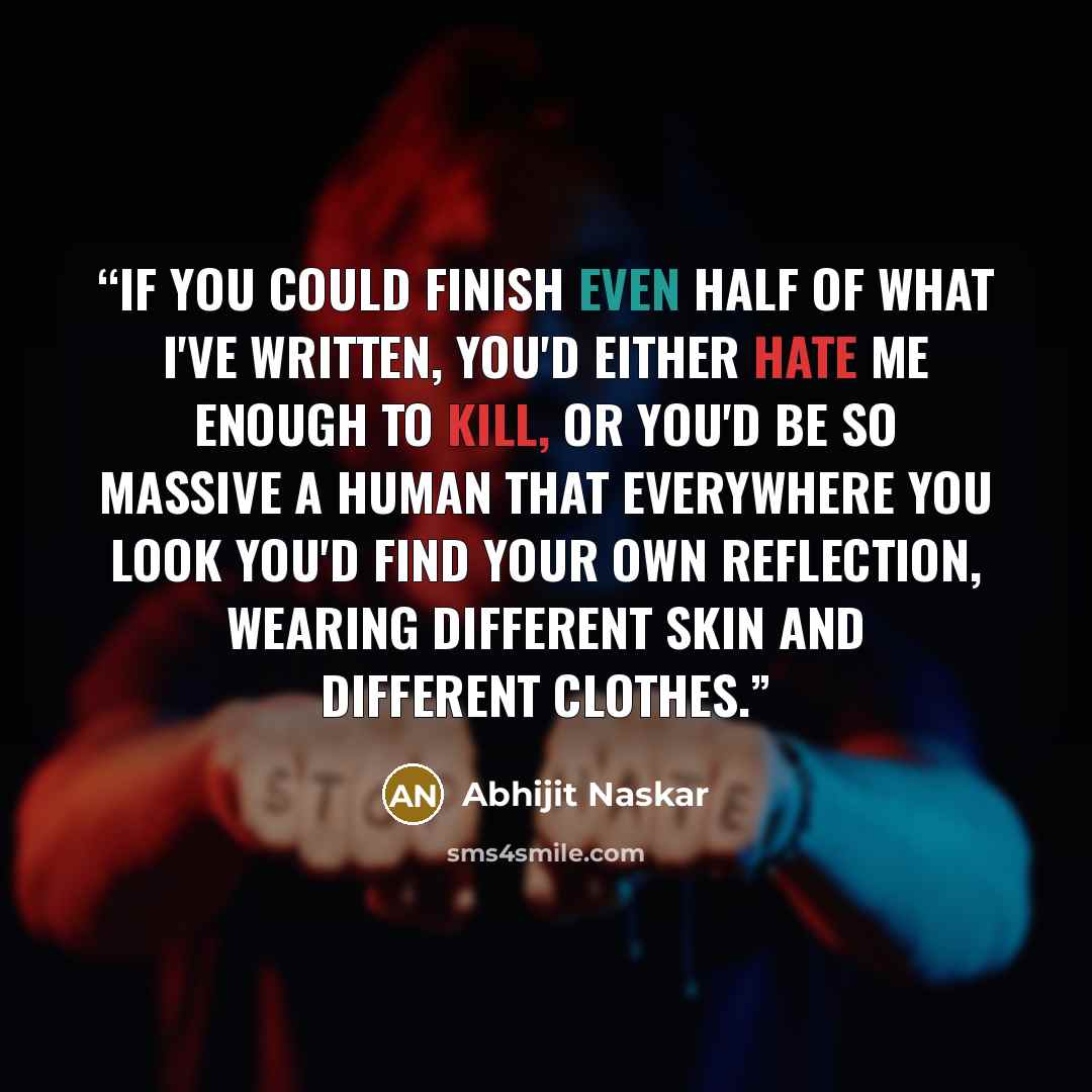 “If you could finish even half of what I've written, you'd either hate me enough to kill, or you'd be so massive a human that everywhere you look you'd find your own reflection, wearing different skin and different clothes.” quote by Abhijit Naskar