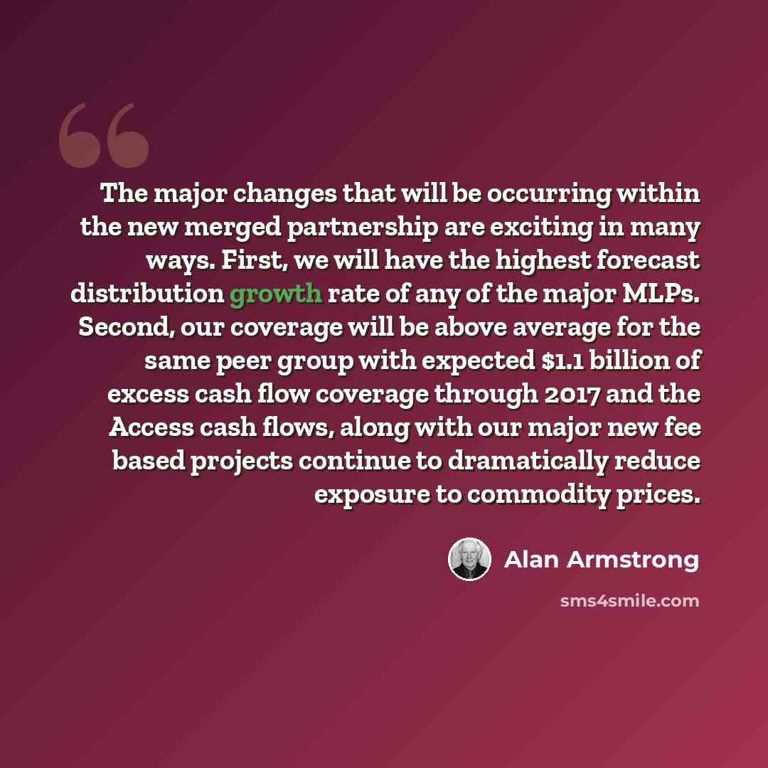 “The major changes that will be occurring within the new merged partnership are exciting in many ways. First, we will have the highest forecast distribution growth rate of any of the major MLPs. Second, our coverage will be above average for the same peer group with expected $1.1 billion of excess…” quote by Alan Armstrong