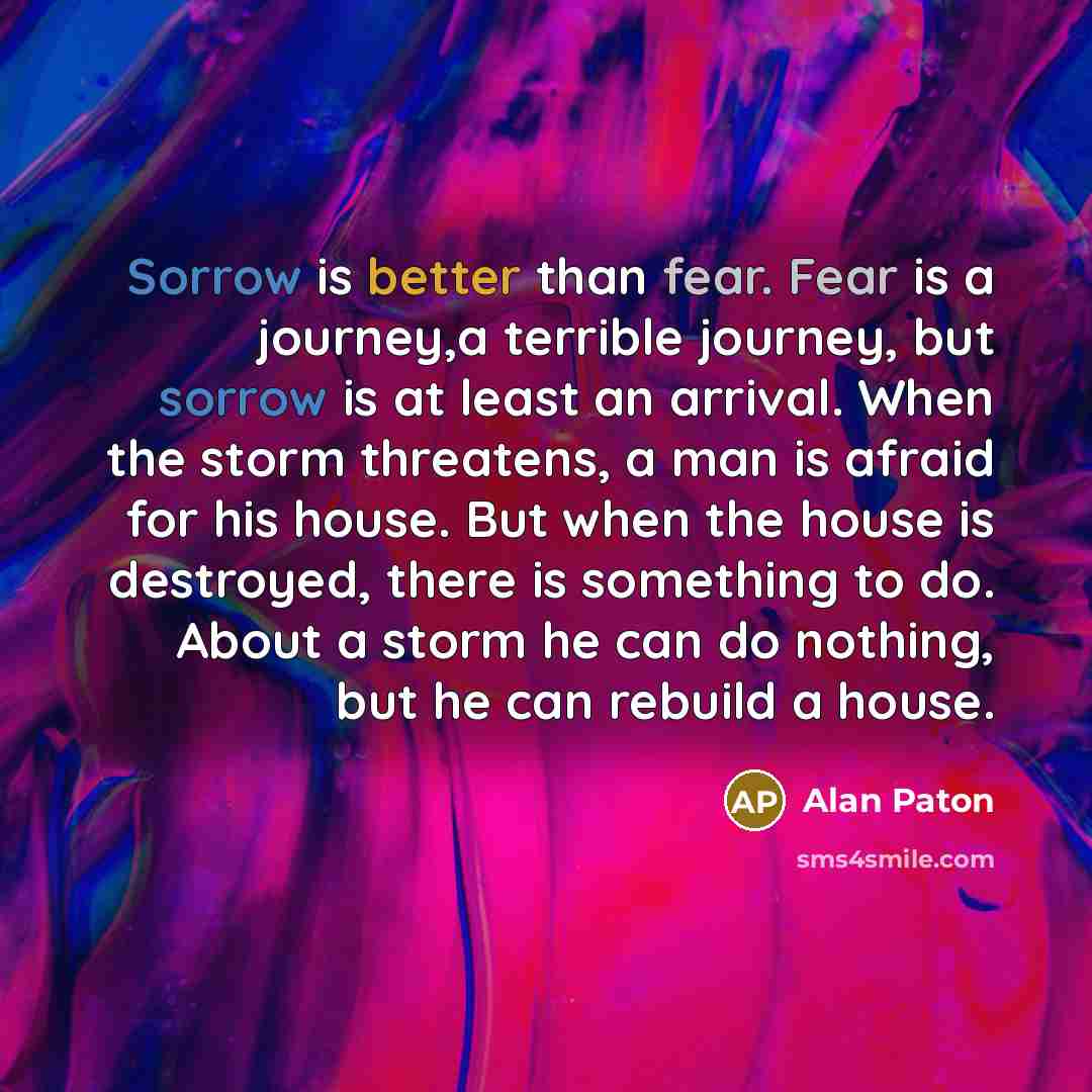 “Sorrow is better than fear. Fear is a journey,a terrible journey, but sorrow is at least an arrival. When the storm threatens, a man is afraid for his house. But when the house is destroyed, there is something to do. About a storm he can do nothing, but he can rebuild a house.” quote by Alan Paton