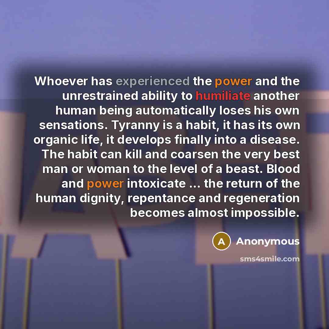 “Whoever has experienced the power and the unrestrained ability to humiliate another human being automatically loses his own sensations. Tyranny is a habit, it has its own organic life, it develops finally into a disease. The habit can kill and coarsen the very best man or woman to the level of a…” quote by Anonymous