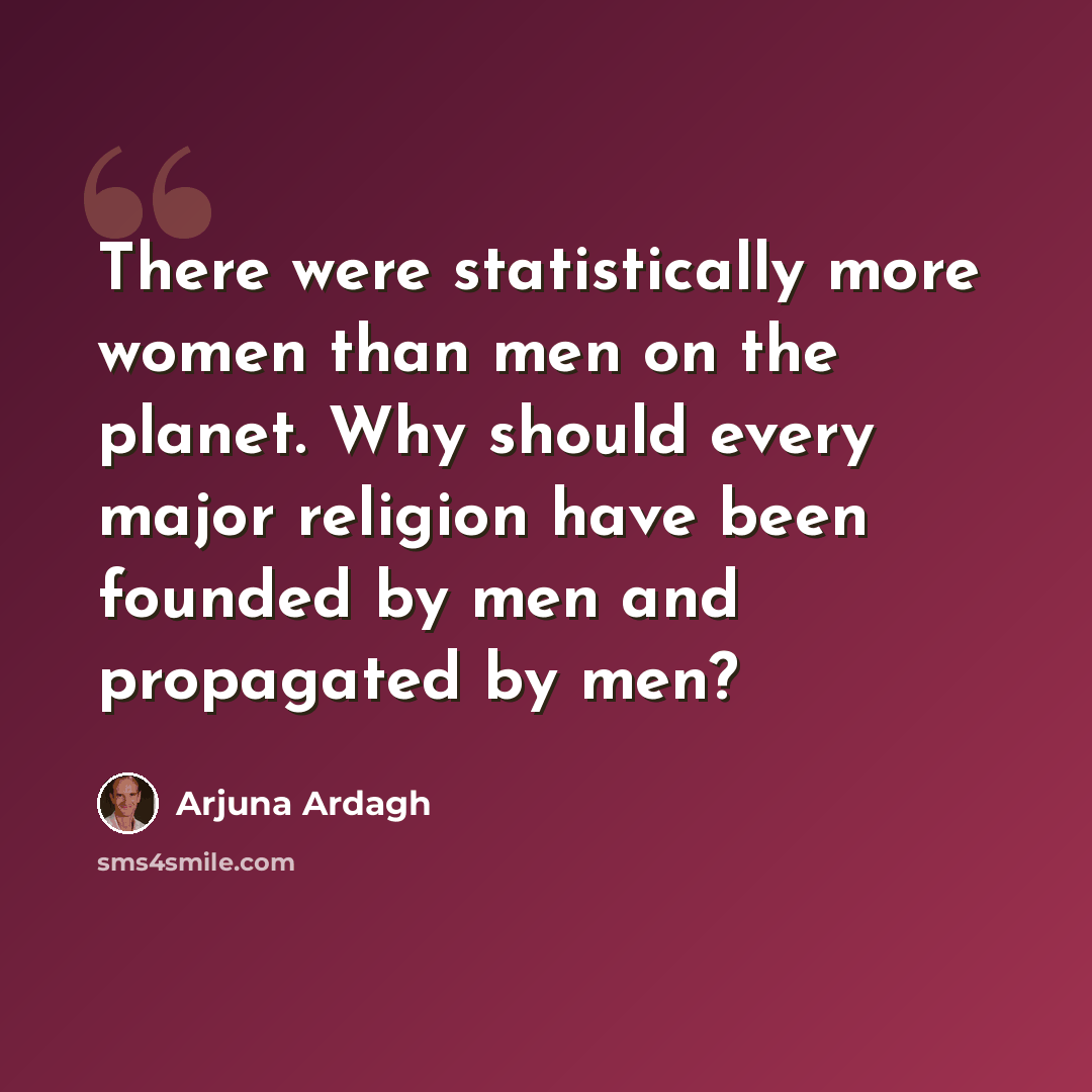 “There were statistically more women than men on the planet. Why should every major religion have been founded by men and propagated by men?” quote by Arjuna Ardagh