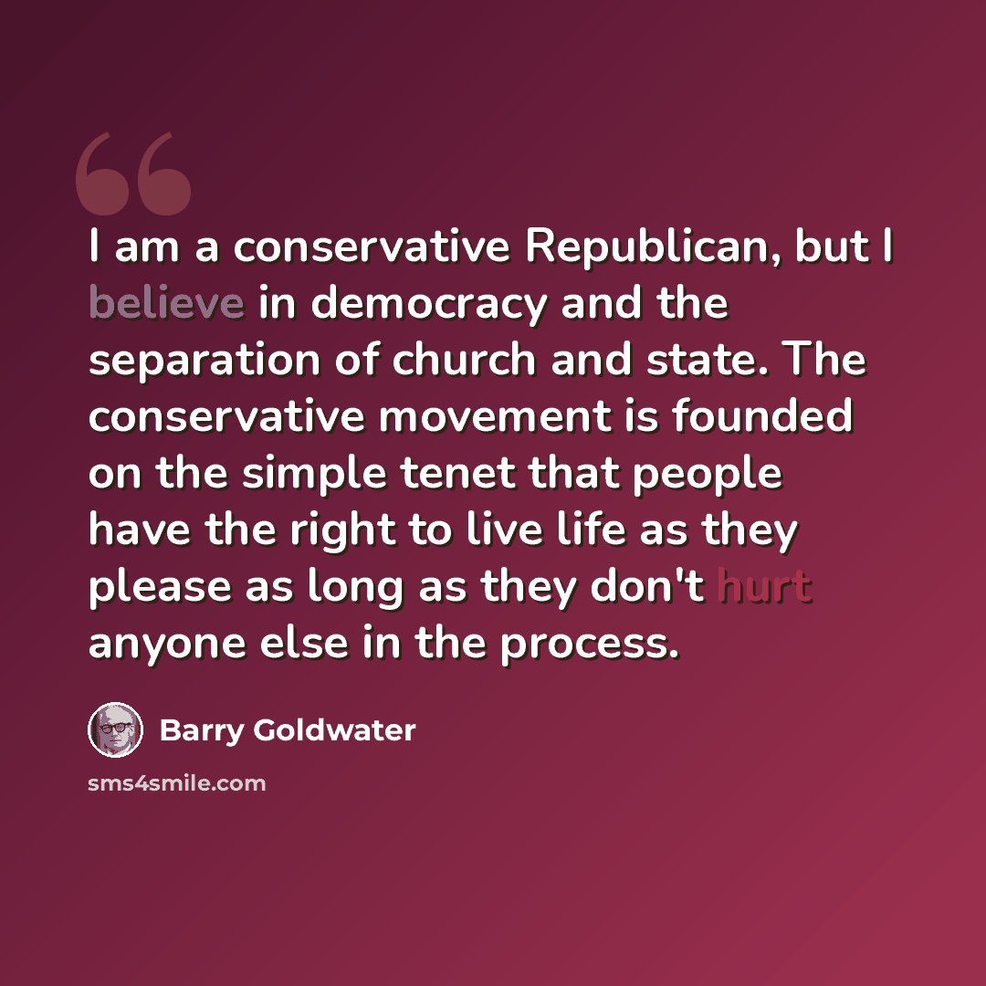 “I am a conservative Republican, but I believe in democracy and the separation of church and state. The conservative movement is founded on the simple tenet that people have the right to live life as they please as long as they don't hurt anyone else in the process.” quote by Barry Goldwater