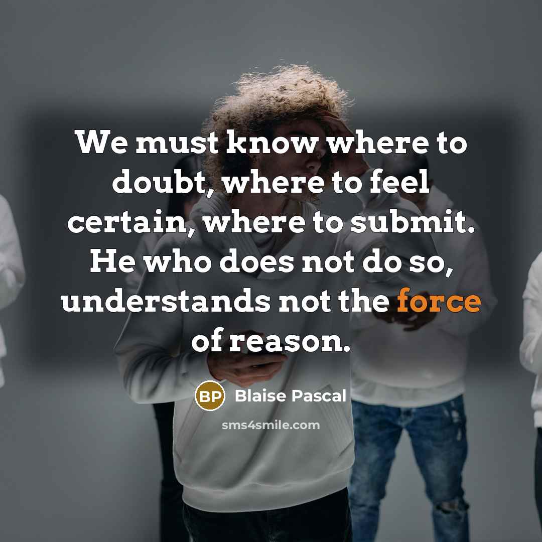 “We must know where to doubt, where to feel certain, where to submit. He who does not do so, understands not the force of reason.” quote by Blaise Pascal