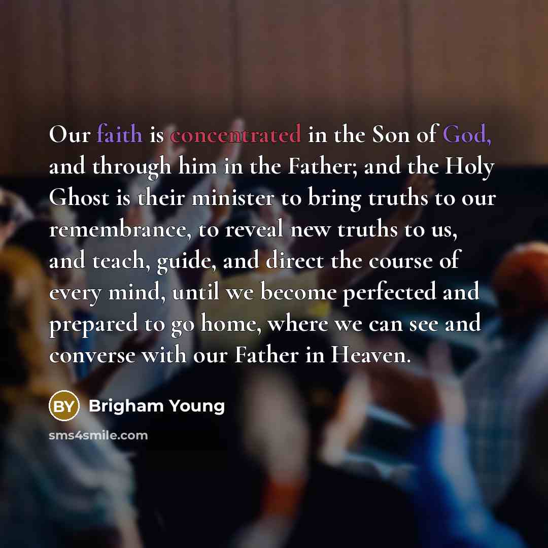 “Our faith is concentrated in the Son of God, and through him in the Father; and the Holy Ghost is their minister to bring truths to our remembrance, to reveal new truths to us, and teach, guide, and direct the course of every mind, until we become perfected and prepared to go home, where we can…” quote by Brigham Young