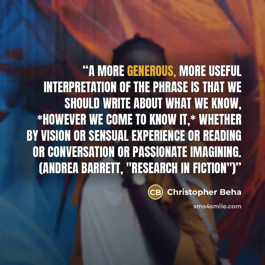 “A more generous, more useful interpretation of the phrase is that we should write about what we know, *however we come to know it,* whether by vision or sensual experience or reading or conversation or passionate imagining. (Andrea Barrett, "Research in Fiction")” quote by Christopher Beha