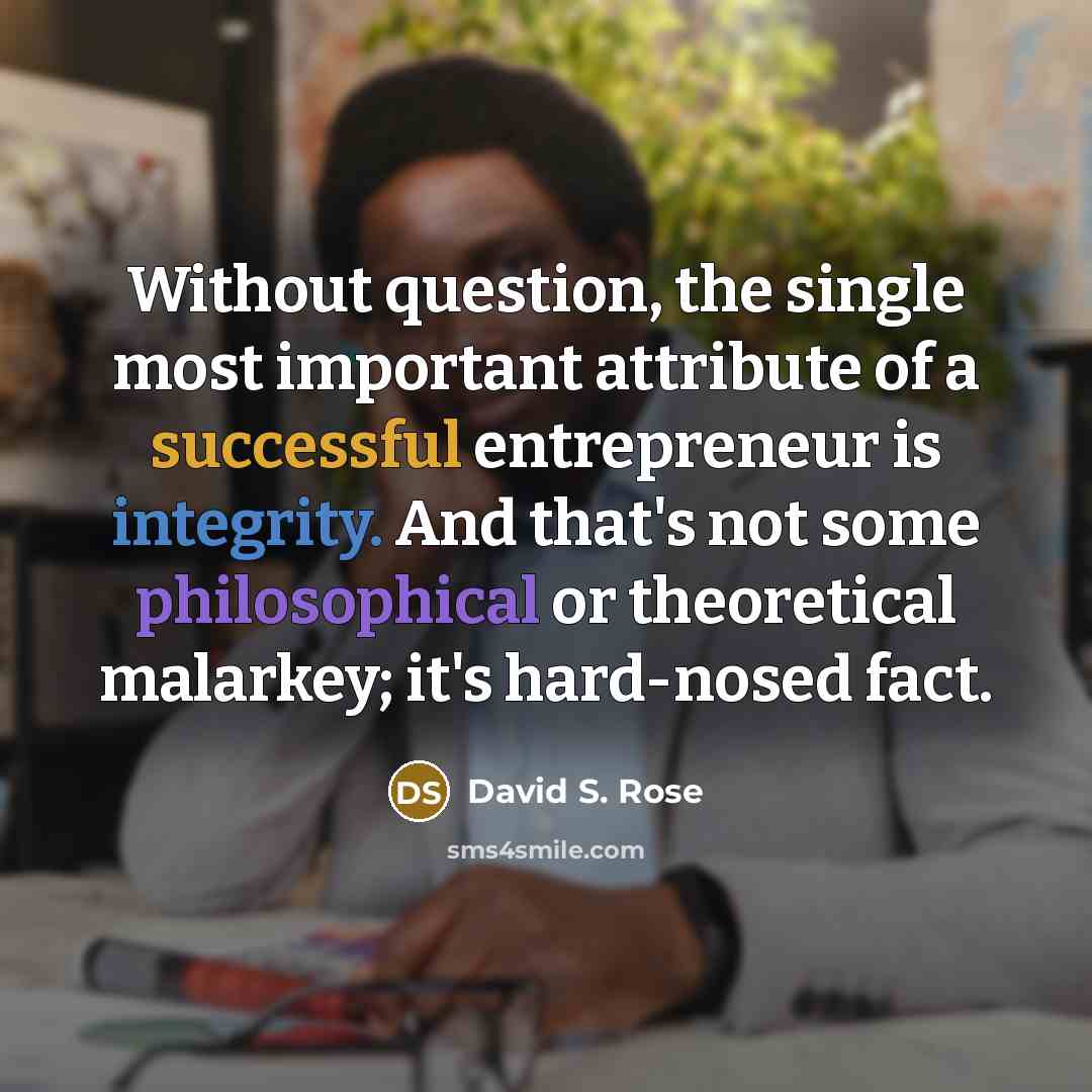 “Without question, the single most important attribute of a successful entrepreneur is integrity. And that's not some philosophical or theoretical malarkey; it's hard-nosed fact.” quote by David S. Rose