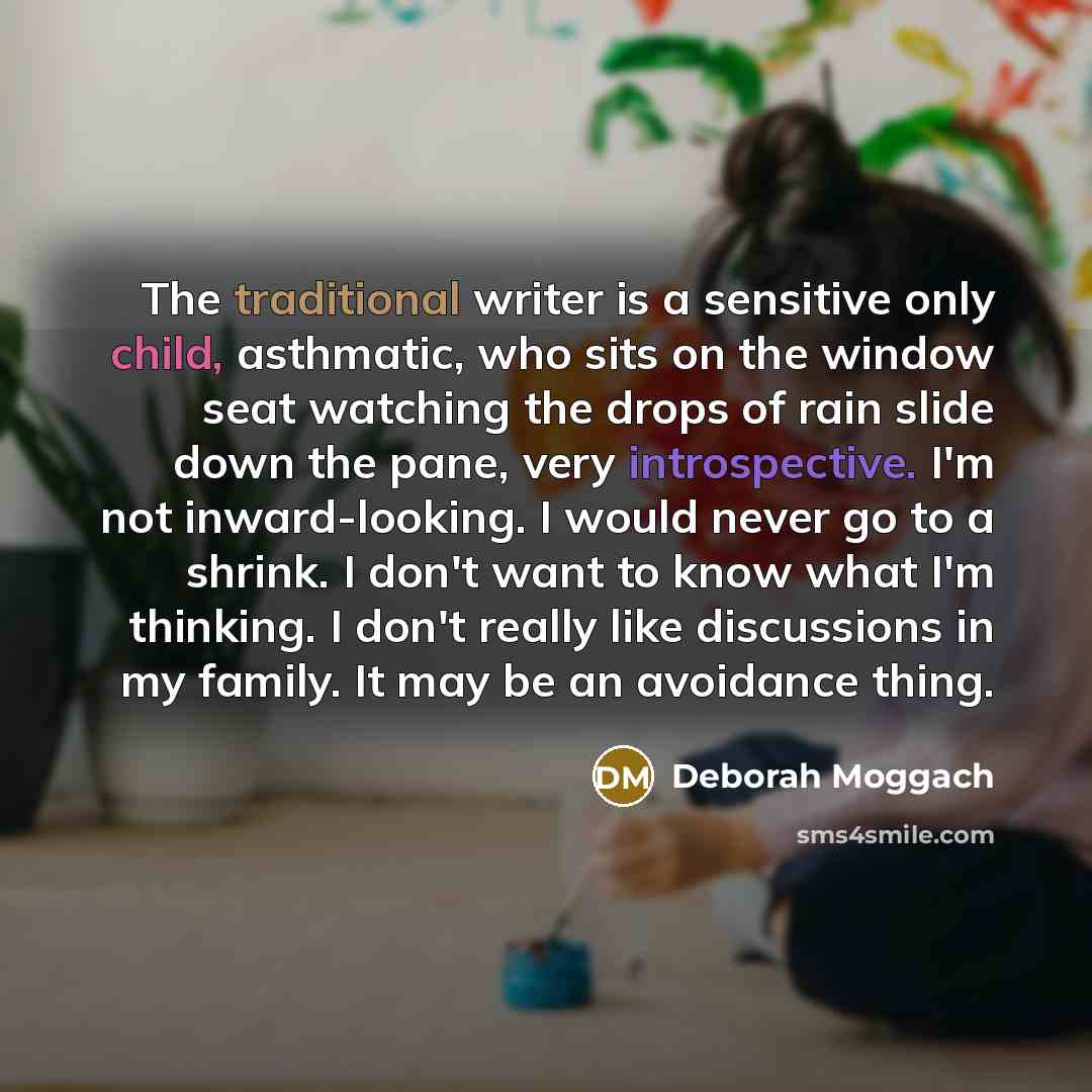 “The traditional writer is a sensitive only child, asthmatic, who sits on the window seat watching the drops of rain slide down the pane, very introspective. I'm not inward-looking. I would never go to a shrink. I don't want to know what I'm thinking. I don't really like discussions in my family…” quote by Deborah Moggach