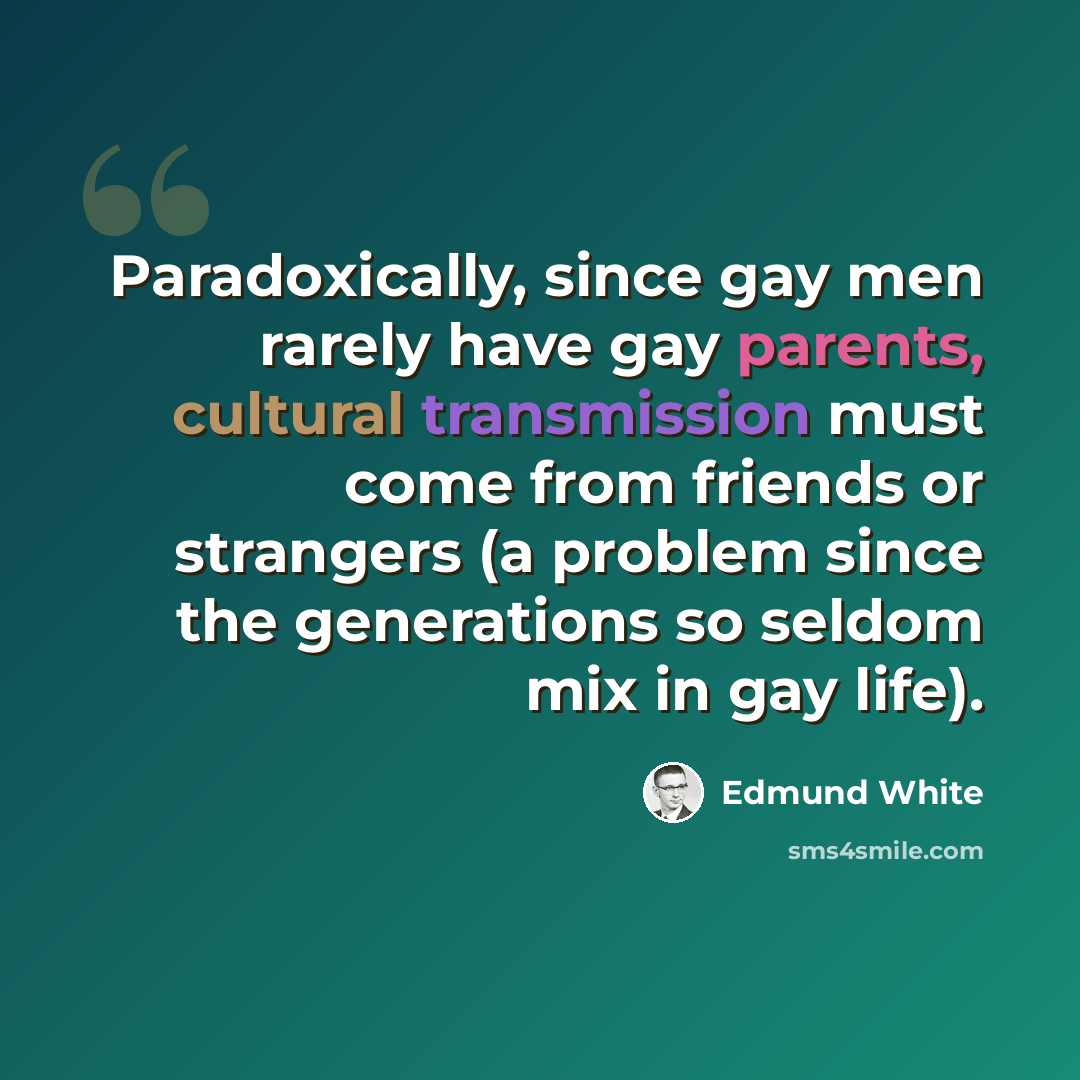 “Paradoxically, since gay men rarely have gay parents, cultural transmission must come from friends or strangers (a problem since the generations so seldom mix in gay life).” quote by Edmund White