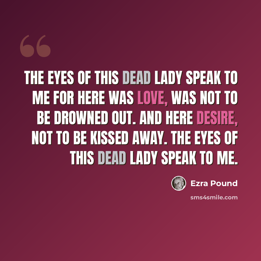“The eyes of this dead lady speak to me For here was love, was not to be drowned out. And here desire, not to be kissed away. The eyes of this dead lady speak to me.” quote by Ezra Pound