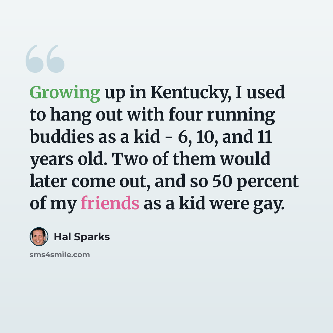 “Growing up in Kentucky, I used to hang out with four running buddies as a kid - 6, 10, and 11 years old. Two of them would later come out, and so 50 percent of my friends as a kid were gay.” quote by Hal Sparks