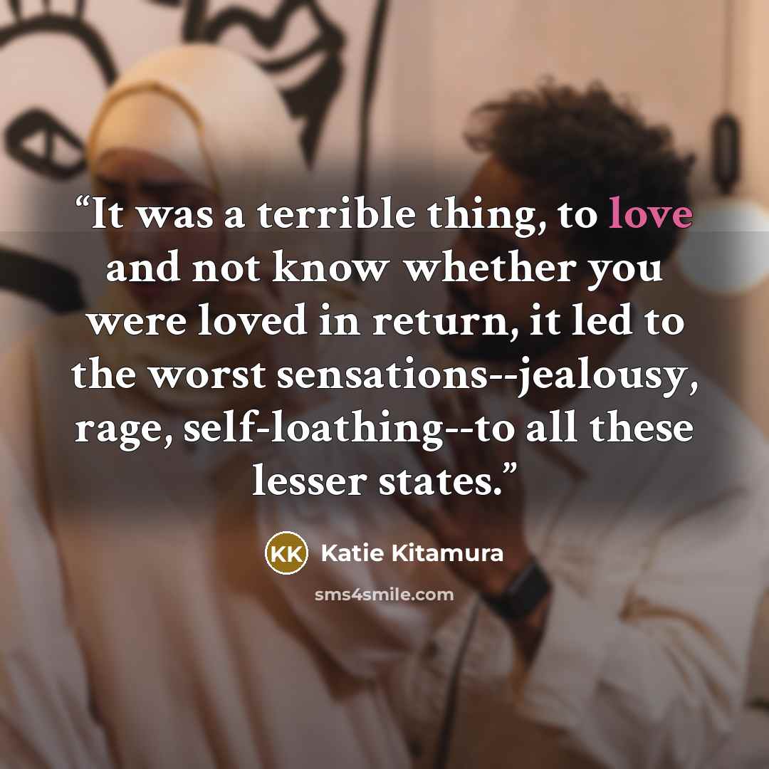 “It was a terrible thing, to love and not know whether you were loved in return, it led to the worst sensations--jealousy, rage, self-loathing--to all these lesser states.” quote by Katie Kitamura