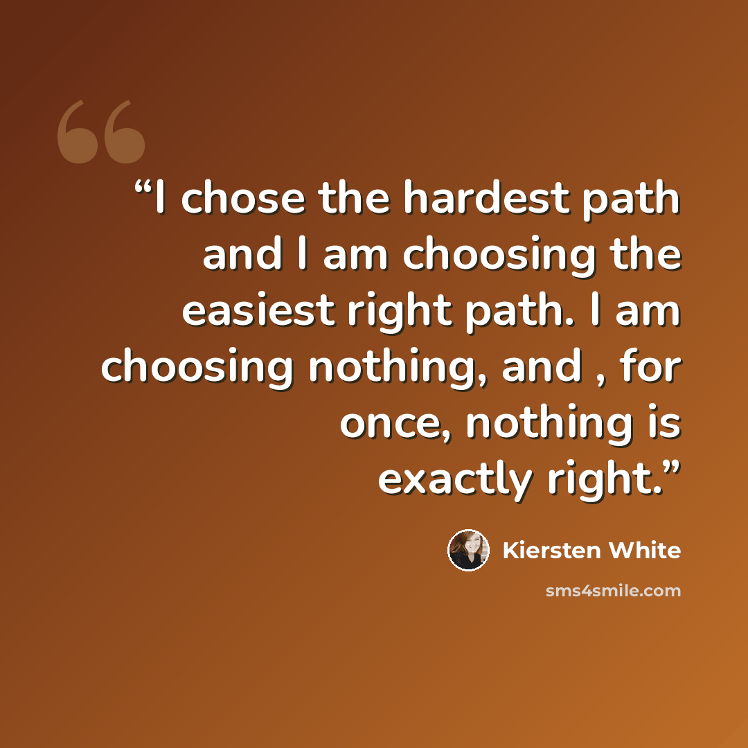“I chose the hardest path and I am choosing the easiest right path. I am choosing nothing, and , for once, nothing is exactly right.” quote by Kiersten White