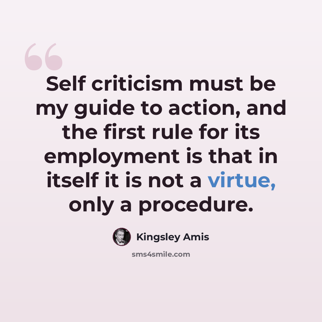 “Self criticism must be my guide to action, and the first rule for its employment is that in itself it is not a virtue, only a procedure.” quote by Kingsley Amis