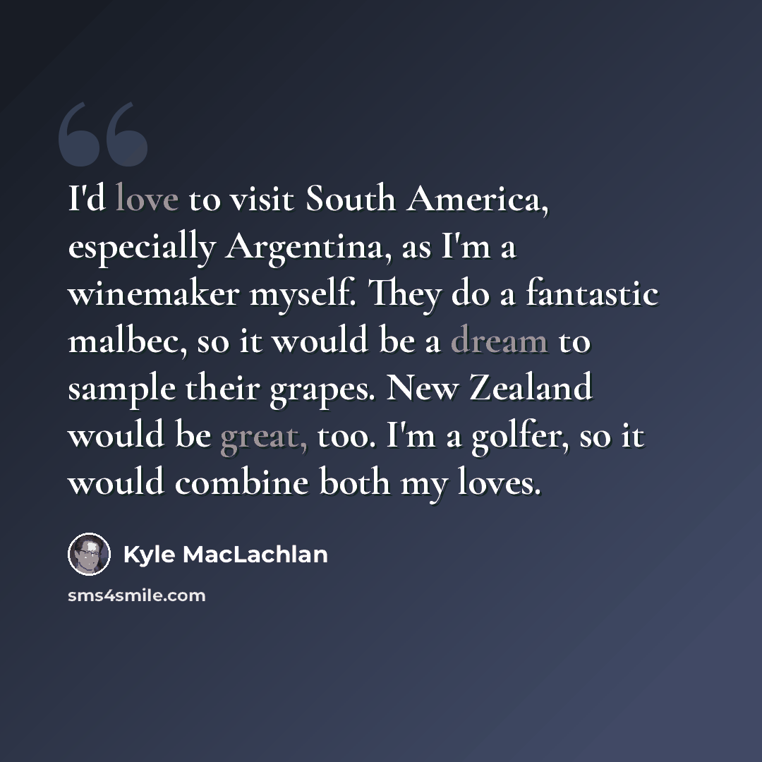 “I'd love to visit South America, especially Argentina, as I'm a winemaker myself. They do a fantastic malbec, so it would be a dream to sample their grapes. New Zealand would be great, too. I'm a golfer, so it would combine both my loves.” quote by Kyle MacLachlan