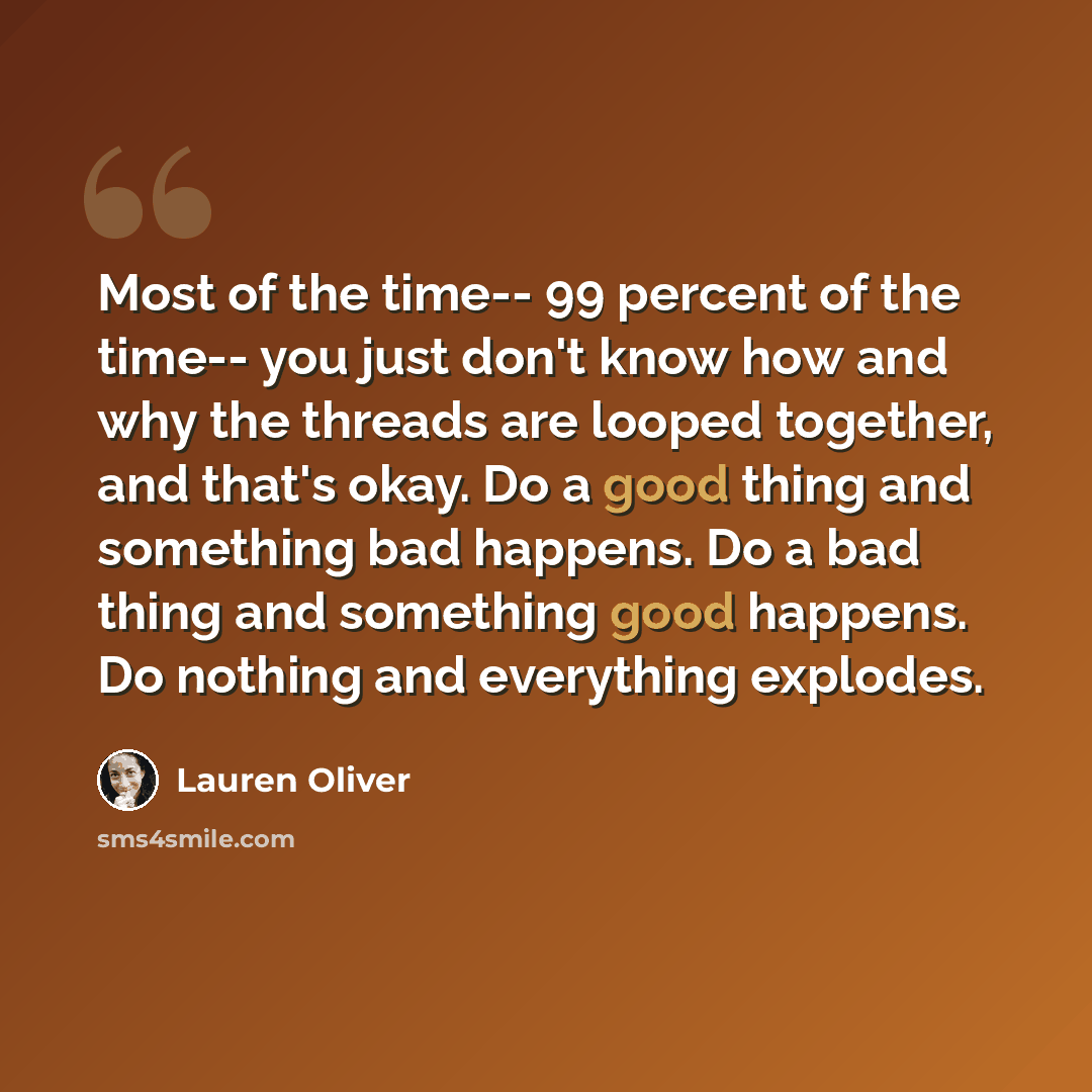 “Most of the time-- 99 percent of the time-- you just don't know how and why the threads are looped together, and that's okay. Do a good thing and something bad happens. Do a bad thing and something good happens. Do nothing and everything explodes.” quote by Lauren Oliver