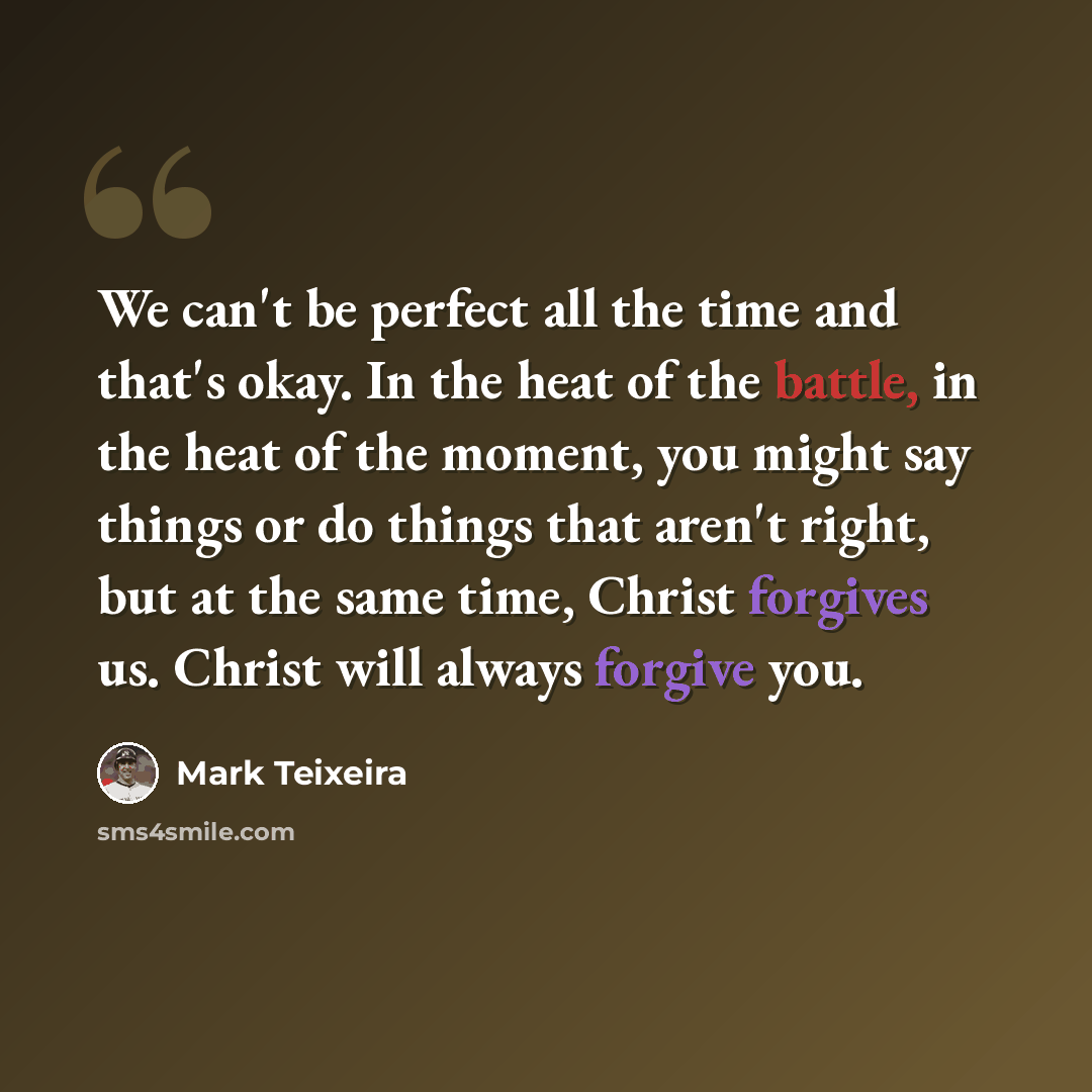 “We can't be perfect all the time and that's okay. In the heat of the battle, in the heat of the moment, you might say things or do things that aren't right, but at the same time, Christ forgives us. Christ will always forgive you.” quote by Mark Teixeira