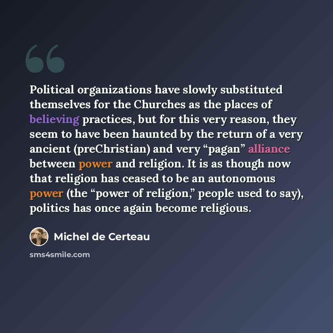 “Political organizations have slowly substituted themselves for the Churches as the places of believing practices, but for this very reason, they seem to have been haunted by the return of a very ancient (preChristian) and very “pagan” alliance between power and religion. It is as though now that…” quote by Michel de Certeau
