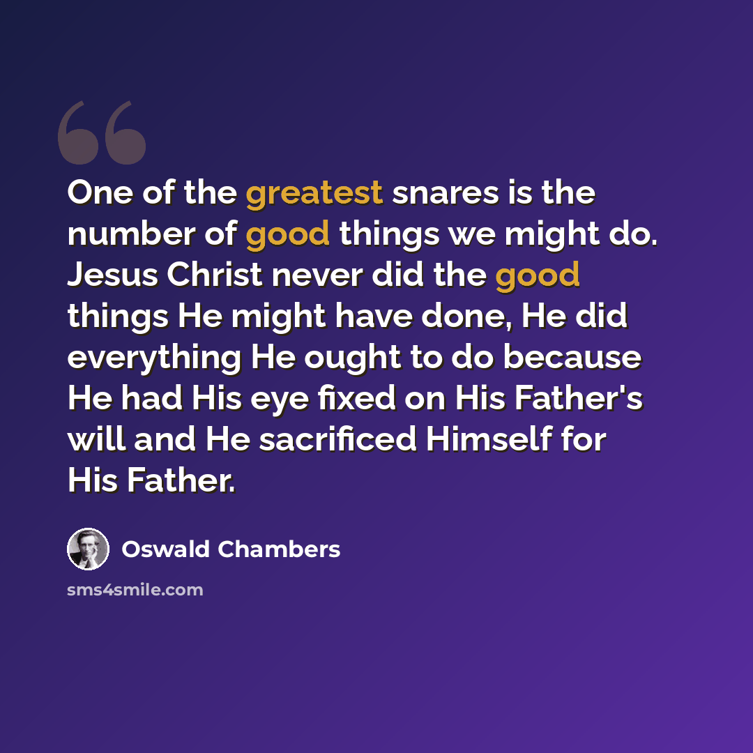 “One of the greatest snares is the number of good things we might do. Jesus Christ never did the good things He might have done, He did everything He ought to do because He had His eye fixed on His Father's will and He sacrificed Himself for His Father.” quote by Oswald Chambers