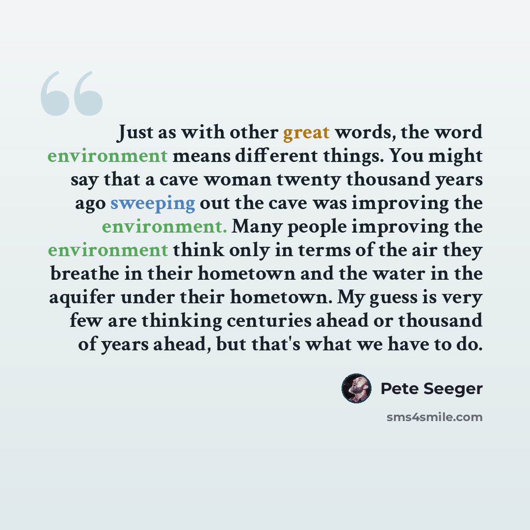 “Just as with other great words, the word environment means different things. You might say that a cave woman twenty thousand years ago sweeping out the cave was improving the environment. Many people improving the environment think only in terms of the air they breathe in their hometown and the…” quote by Pete Seeger
