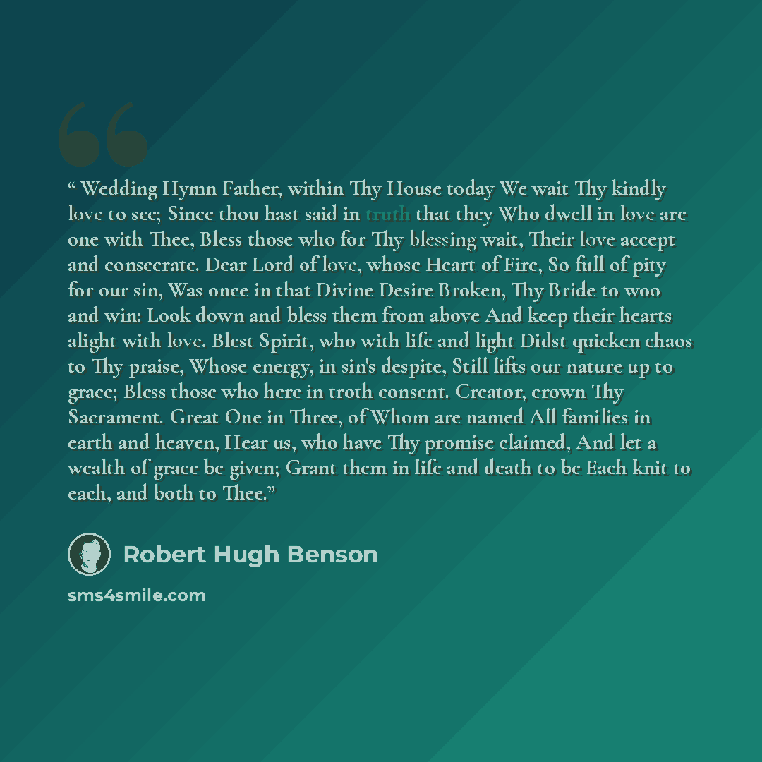 “Wedding Hymn Father, within Thy House today We wait Thy kindly love to see; Since thou hast said in truth that they Who dwell in love are one with Thee, Bless those who for Thy blessing wait, Their love accept and consecrate. Dear Lord of love, whose Heart of Fire, So full of pity for our sin, Was…” quote by Robert Hugh Benson