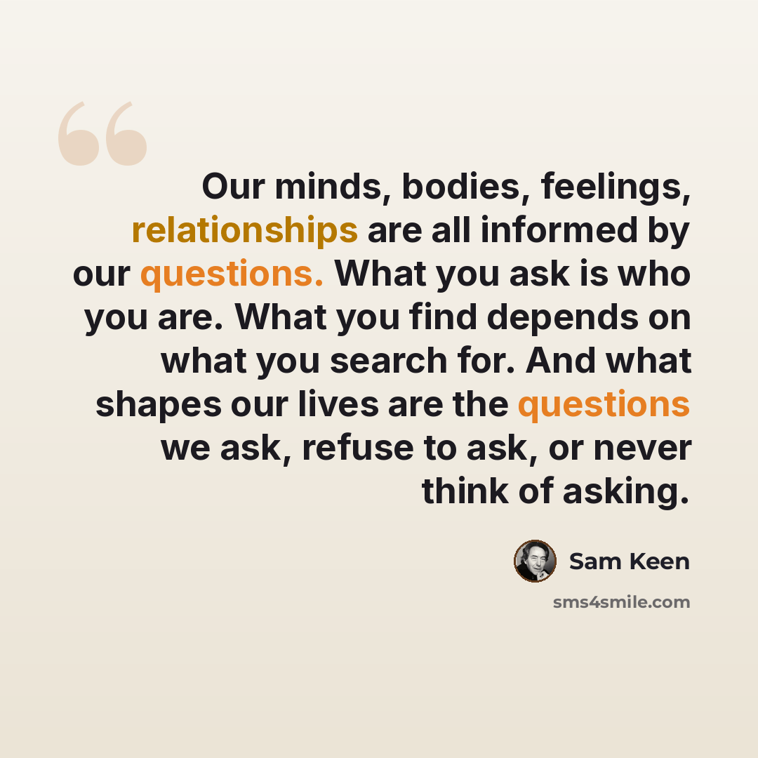 “Our minds, bodies, feelings, relationships are all informed by our questions. What you ask is who you are. What you find depends on what you search for. And what shapes our lives are the questions we ask, refuse to ask, or never think of asking.” quote by Sam Keen