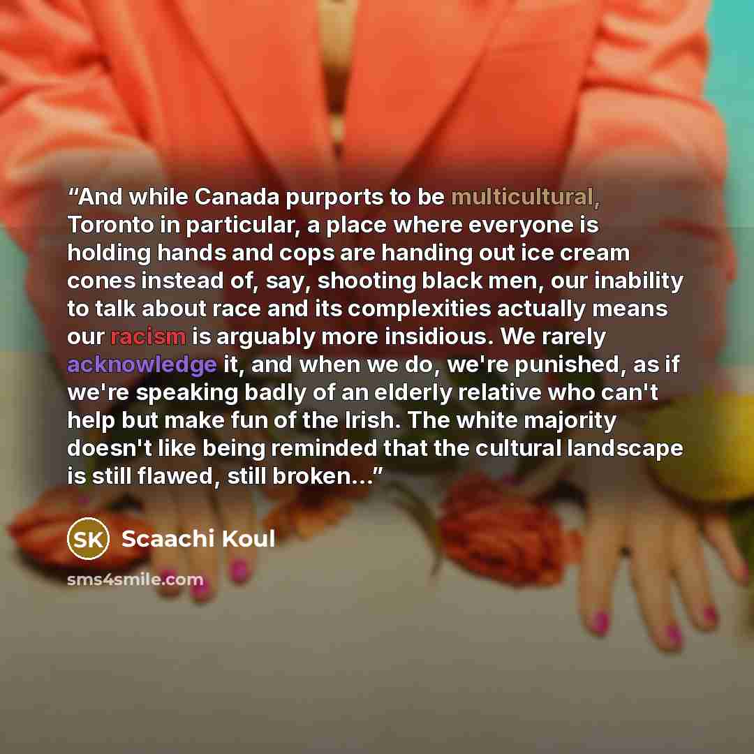 “And while Canada purports to be multicultural, Toronto in particular, a place where everyone is holding hands and cops are handing out ice cream cones instead of, say, shooting black men, our inability to talk about race and its complexities actually means our racism is arguably more insidious. We…” quote by Scaachi Koul