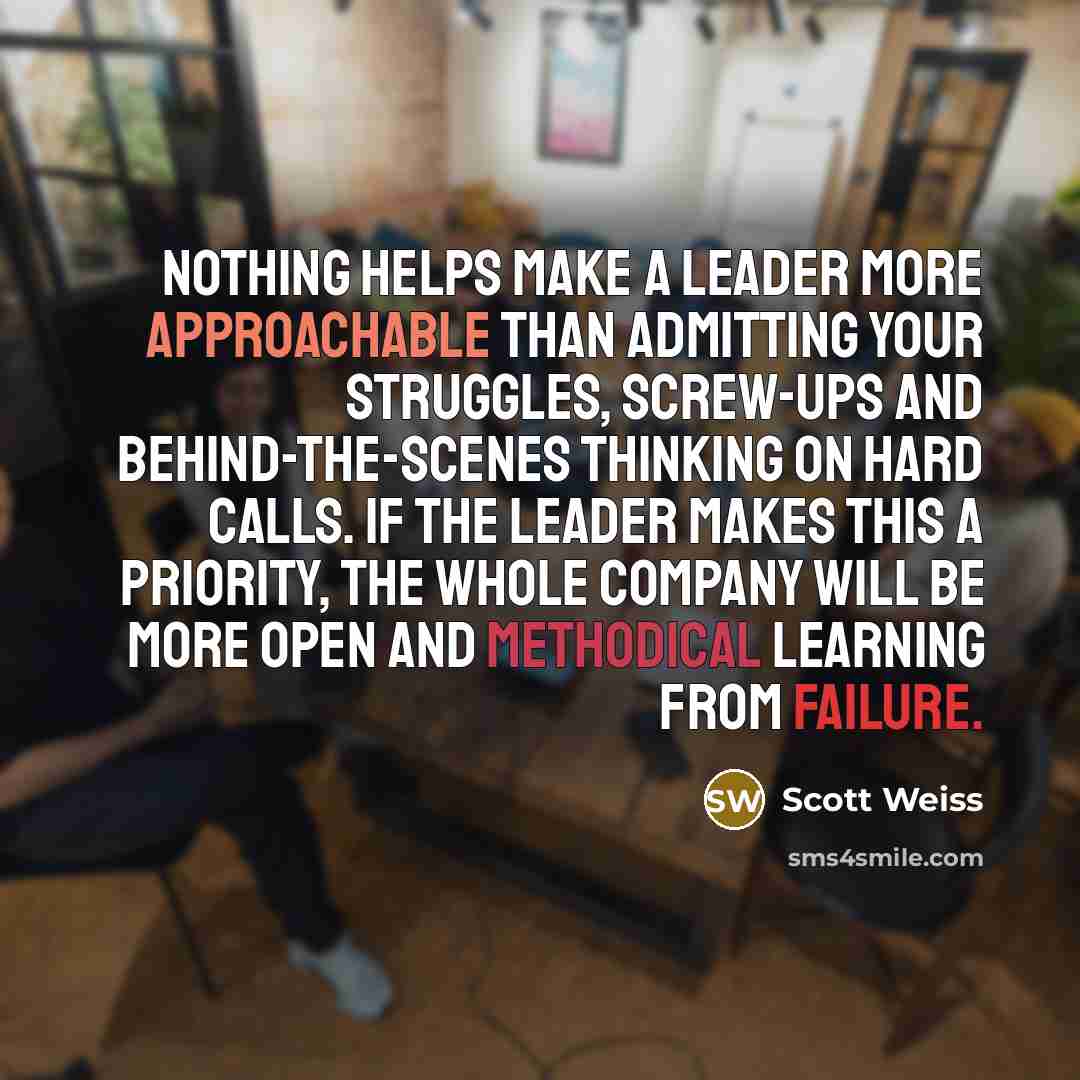 “Nothing helps make a leader more approachable than admitting your struggles, screw-ups and behind-the-scenes thinking on hard calls. If the leader makes this a priority, the whole company will be more open and methodical learning from failure.” quote by Scott Weiss