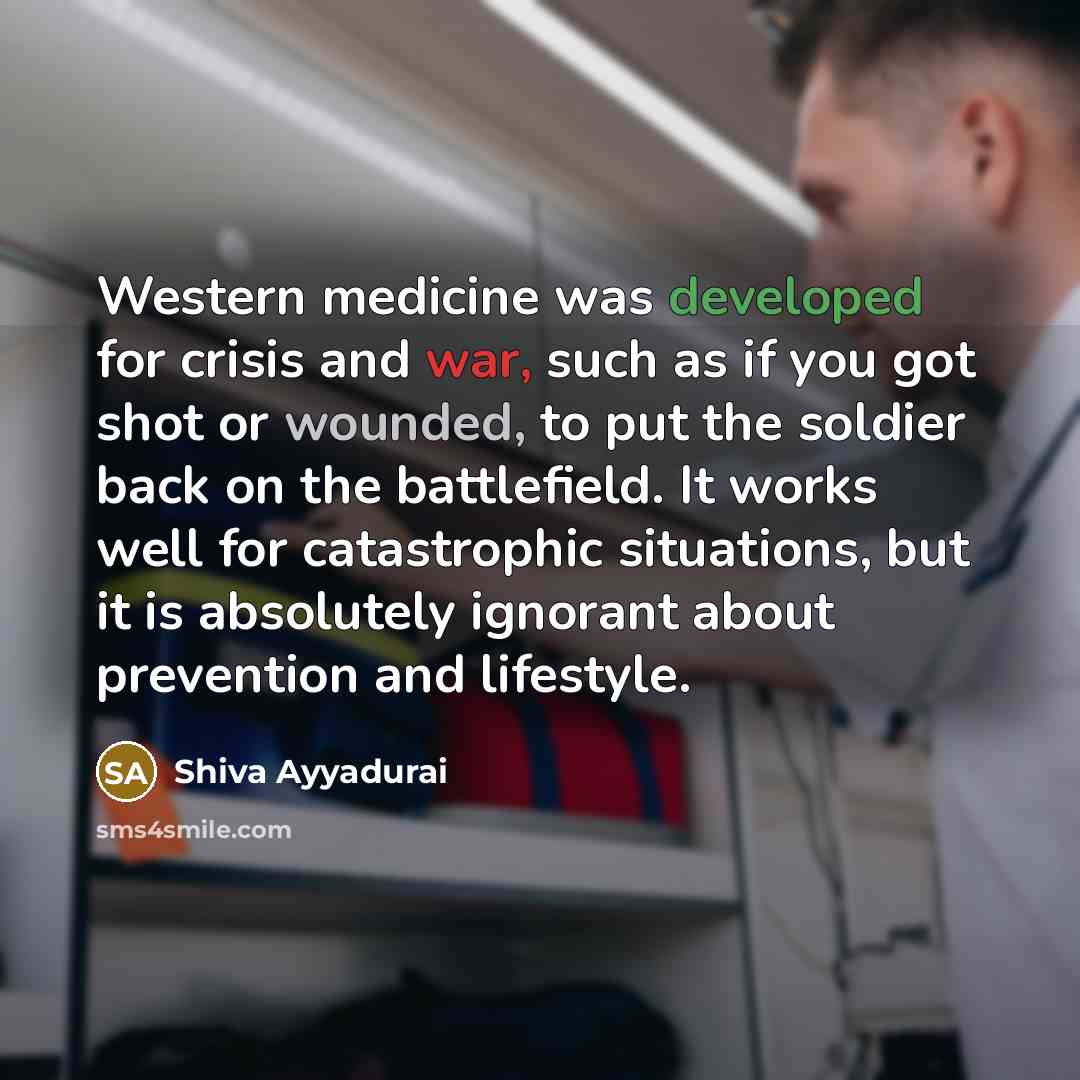 “Western medicine was developed for crisis and war, such as if you got shot or wounded, to put the soldier back on the battlefield. It works well for catastrophic situations, but it is absolutely ignorant about prevention and lifestyle.” quote by Shiva Ayyadurai