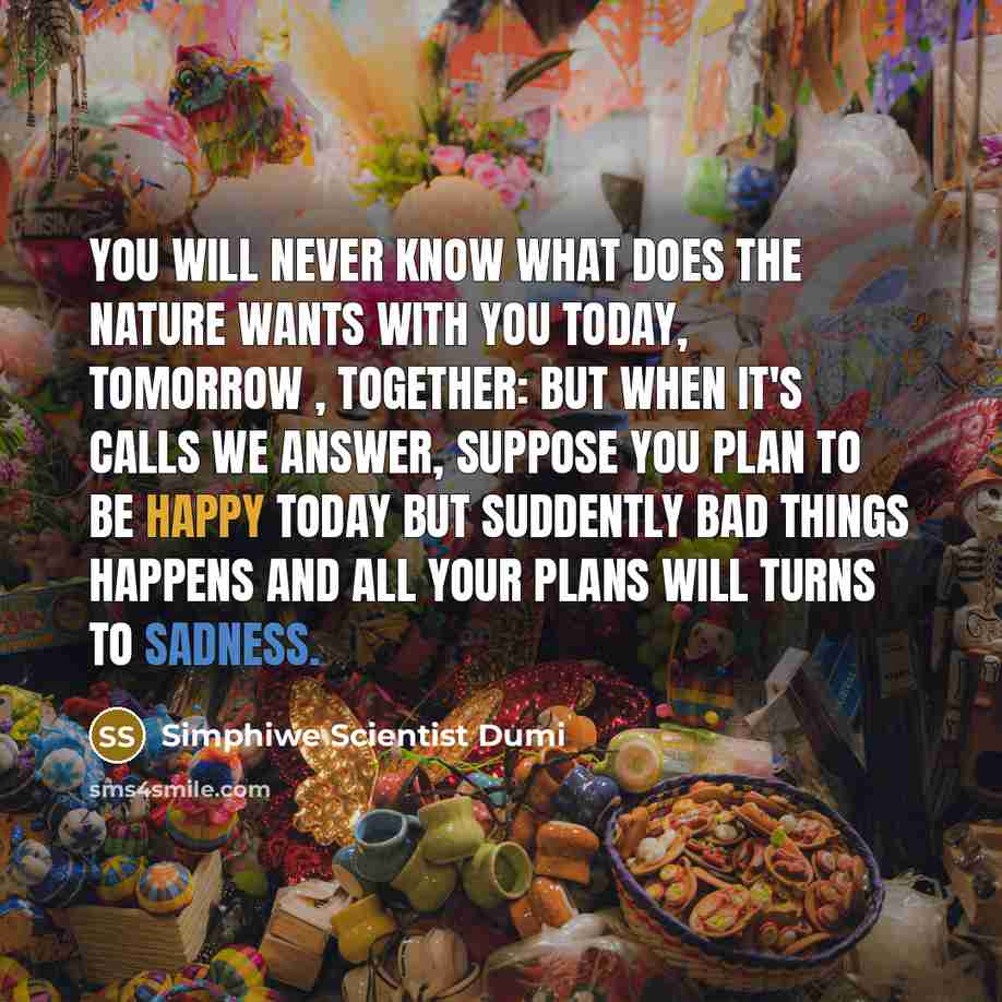“You will never know what does the nature wants with you today, tomorrow , together: but when it's calls we answer, suppose you plan to be happy today but suddently bad things happens and all your plans will turns to sadness.” quote by Simphiwe Scientist Dumi