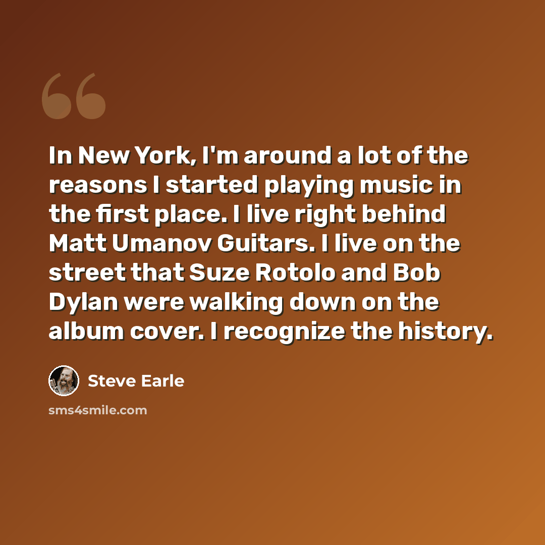 “In New York, I'm around a lot of the reasons I started playing music in the first place. I live right behind Matt Umanov Guitars. I live on the street that Suze Rotolo and Bob Dylan were walking down on the album cover. I recognize the history.” quote by Steve Earle